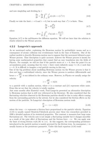 CHAPTER 4. BROWNIAN MOTION 32
and now simplyﬁng and dividing by τ
∂ρ
∂t
=
∂ρ
∂t
∞
−∞
z2
2τ
φ(z)dz + ◦(z4
/τ) (4.6)
Finally we take the limit z → 0 and τ → 0, but in such way that z2
/τ is ﬁnite. Thus,
∂ρ
∂t
= D
∂2
ρ
∂x2
(4.7)
where
D ≡
1
2τ
∞
−∞
z2
φ(z)dz =
E(z2
)
2τ
(4.8)
Equation (4.7) is the well-known the diﬀusion equation. We will see later that the solution is
closely related to the Wiener process.
4.2.2 Langevin’s approach
As we mentioned earlier, explaining the Brownian motion by probabilistic means and as a
consequence of atomic collisions was revolutionary back in the time of Einstein. One of the
earliest models to describe Brownian motion was to suppose that the movement followed a pure
Wiener process. That description is quite accurate, however the Wiener process is known for
having some mathematical properties that cannot ﬁnd an easy translation into the ﬁelds of
Physics. For example, we will see that if the particle starts at x = 0, then the point 0 is an
accumulation point, meaning that for every ε there exists inﬁnitely many t ∈ (0, ε) such that
x = 0. It is diﬃcult to imagine a real particle moving in this way.
One of the big problems about modelling Brownian motion via the Wiener process is that it
does not have a well-deﬁned velocity, since the Wiener process is nowhere diﬀerentiable and
hence v =
dW
dt
is not deﬁned in the ordinary sense. However, in Physics we usually assign the
velocity
v =
dW
dt
= σξ(t) (4.9)
to a particle with a random motion, where σ is a constant and ξ(t) represents white noise.
From this we see that the velocity is totally random.
Just some months after Einstein’s work, Paul Langevin presented an alternative description
to Brownian motion that is still very referenced in the literature. He also considered that the
ﬂuctuating velocities observed in the Brownian particles should be due to noisy eﬀects coming
from the surrounding particles in the solvent, but he also considered the friction eﬀects on the
motion of the particles. So Langevin’s description of Brownian motion reads
dv
dt
= −γv + σξ(t) (4.10)
where the term −γv represents a friction force proportional to the particle velocity. Equation
(4.15) is usually named Ornstein-Uhlenbeck process since these two researchers provided in
1930 a detailed analysis of its statistical properties. The constant σ measures how large noise
ﬂuctuations are. The velocity now is not simply a ﬂuctuating variable but it changes smoothly
as a result of the joint eﬀect of ﬂuctuations and the friction force −γv. We can apply now
the limit of strong friction m|dv/dt| |γv|. As this suggests, the corresponding persistance
introduced in the particle motion is mainly governed by the friction term. In consequence, γ is
usually known as the persistence parameter. Under this limit equation (4.10) reads
γv = γ
dx
dt
= σξ(t) (4.11)
 