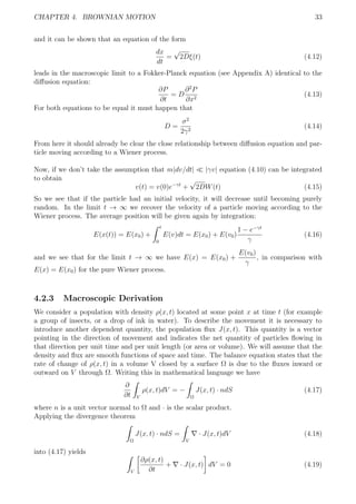 CHAPTER 4. BROWNIAN MOTION 33
and it can be shown that an equation of the form
dx
dt
=
√
2Dξ(t) (4.12)
leads in the macroscopic limit to a Fokker-Planck equation (see Appendix A) identical to the
diﬀusion equation:
∂P
∂t
= D
∂2
P
∂x2
(4.13)
For both equations to be equal it must happen that
D =
σ2
2γ2
(4.14)
From here it should already be clear the close relationship between diﬀusion equation and par-
ticle moving according to a Wiener process.
Now, if we don’t take the assumption that m|dv/dt| |γv| equation (4.10) can be integrated
to obtain
v(t) = v(0)e−γt
+
√
2DW(t) (4.15)
So we see that if the particle had an initial velocity, it will decrease until becoming purely
random. In the limit t → ∞ we recover the velocity of a particle moving according to the
Wiener process. The average position will be given again by integration:
E(x(t)) = E(x0) +
t
0
E(v)dt = E(x0) + E(v0)
1 − e−γt
γ
(4.16)
and we see that for the limit t → ∞ we have E(x) = E(x0) +
E(v0)
γ
, in comparison with
E(x) = E(x0) for the pure Wiener process.
4.2.3 Macroscopic Derivation
We consider a population with density ρ(x, t) located at some point x at time t (for example
a group of insects, or a drop of ink in water). To describe the movement it is necessary to
introduce another dependent quantity, the population ﬂux J(x, t). This quantity is a vector
pointing in the direction of movement and indicates the net quantity of particles ﬂowing in
that direction per unit time and per unit length (or area or volume). We will assume that the
density and ﬂux are smooth functions of space and time. The balance equation states that the
rate of change of ρ(x, t) in a volume V closed by a surface Ω is due to the ﬂuxes inward or
outward on V through Ω. Writing this in mathematical language we have
∂
∂t V
ρ(x, t)dV = −
Ω
J(x, t) · ndS (4.17)
where n is a unit vector normal to Ω and · is the scalar product.
Applying the divergence theorem
Ω
J(x, t) · ndS =
V
· J(x, t)dV (4.18)
into (4.17) yields
V
∂ρ(x, t)
∂t
+ · J(x, t) dV = 0 (4.19)
 