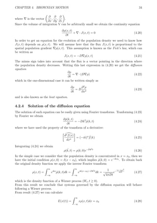 CHAPTER 4. BROWNIAN MOTION 34
where is the vector
∂
∂x
,
∂
∂y
,
∂
∂z
.
Since the volume of integration V can be arbitrarily small we obtain the continuity equation
∂ρ(x, t)
∂t
+ · J(x, t) = 0 (4.20)
In order to get an equation for the evolution of the population density we need to know how
J(x, t) depends on ρ(x, t). We will assume here that the ﬂux J(x, t) is proportional to the
spatial population gradient ρ(x, t). This assumption is known as the Fick’s law, which can
be written as
J(x, t) = −D ρ(x, t) (4.21)
The minus sign takes into account that the ﬂux is a vector pointing in the direction where
the population density decreases. Writing this last expression in (4.20) we get the diﬀusion
equation
∂ρ
∂t
= · (D ρ) (4.22)
which in the one-dimensional case it can be written simply as
∂ρ
∂t
= D
∂2
ρ
∂x2
(4.23)
and is also known as the heat equation.
4.2.4 Solution of the diﬀusion equation
The solution of such equation can be easily given using Fourier transforms. Tranforming (4.23)
by Fourier we obtain
∂ˆρ(k, t)
∂t
= −Dk2
ˆρ(k, t) (4.24)
where we have used the property of the transform of a derivative:
dnf(x)
dxn
= (−ik)n ˆf(k) (4.25)
Integrating (4.24) we obtain
ˆρ(k, t) = ρ(k, 0)e−Dk2t
(4.26)
In the simple case we consider that the population density is concentrated in x = x0, then we
have the initial condition ρ(x, 0) = δ(x − x0), which implies ˆρ(k, 0) = e−ikx0
. To obtain back
the original density function we apply the inverse Fourier transform
ρ(x, t) =
∞
−∞
eikx
ˆρ(k, t)dk =
∞
−∞
eik(x−x0)−Dk2t
dk =
1
√
4πDt
e−
(x−x0)2
4Dt (4.27)
which is the density function of a Wiener process (Wt, t ≥ 0).
From this result we conclude that systems governed by the diﬀusion equation will behave
following a Wiener process.
From result (4.27) we can calculate
E(x(t)) =
∞
−∞
xρ(x, t)dx = x0 (4.28)
 