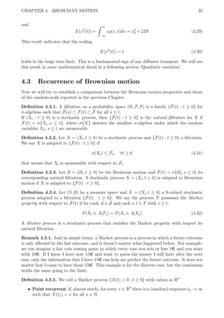 CHAPTER 4. BROWNIAN MOTION 35
and
E(x2
(t)) =
∞
−∞
xρ(x, t)dx = x2
0 + 2Dt (4.29)
This result indicates that the scaling
E(x2
(t)) ∼ t (4.30)
holds in the large time limit. This is a fundamental sign of any diﬀusive transport. We will see
this result in more mathematical detail in a following section ‘Quadratic variation’.
4.3 Recurrence of Brownian motion
Now we will try to establish a comparison between the Brownian motion properties and those
of the random-walk reported in the previous Chapter.
Deﬁnition 4.3.1. A ﬁltration on a probability space (Ω, F, P) is a family (F(t) : t ≥ 0} for
σ-algebras such that F(s) ⊂ F(t) ⊂ F for all s ≤ t.
If (Xt : t ≥ 0) is a stochastic process, then {F(t) : t ≥ 0} is the natural ﬁltration for X if
F(t) = σ{Xs, s ≤ t}, where σ{X} denotes the smallest σ-algebra under which the random
variables Xs, s ≤ t are measurable.
Deﬁnition 4.3.2. Let X = (Xt, t ≥ 0) be a stochastic process and {F(t) : t ≥ 0} a ﬁltration.
We say X is adapted to {F(t) : t ≥ 0} if
σ(Xt) ⊂ Ft, ∀t ≥ 0 (4.31)
that means that Xt is measurable with respect to Ft.
Deﬁnition 4.3.3. Let B = (Bt, t ≥ 0) be the Brownian motion and F(t) = σ{Bs, s ≤ t} its
corresponding natural ﬁltration. A stochastic process X = (Xt, t ≥ 0) is adapted to Brownian
motion if X is adapted to {F(t) : t ≥ 0}.
Deﬁnition 4.3.4. Let (S, S) be a measure space and X = (Xt, t ≥ 0) a S-valued stochastic
process adapted to a ﬁltration {F(t) : t ≥ 0}. We say the process X possesses the Markov
property with respect to F(t) if for each A ∈ S and each s, t ∈ T with s ≤ t:
P(Xt ∈ A|Fs) = P(Xt ∈ A|Xs) (4.32)
A Markov process is a stochastic process that satisﬁes the Markov property with respect its
natural ﬁltration.
Remark 4.3.1. Said in simple terms, a Markov process is a process in which a future outcome
is only aﬀected by the last outcome, and it doesn’t matter what happened before. For example,
we can imagine a fair coin tossing game in which every toss you win or lose 1e and you start
with 10e. If I know I have now 15e and want to guess the money I will have after the next
toss, only the information that I have 15e can help me predict the future outcome. It does not
matter how I came to have those 15e. This example is for the discrete case, but the continuous
works the same going to the limit.
Deﬁnition 4.3.5. We call a Markov process {X(t) > 0 : t ≥ 0} with values in Rd
ˆ Point recurrent, if, almost surely, for every x ∈ Rd
there is a (random) sequence tn → ∞
such that X(tn) = x for all n ∈ N.
 