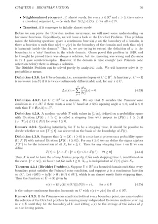 CHAPTER 4. BROWNIAN MOTION 36
ˆ Neighbourhood recurrent, if, almost surely, for every x ∈ Rd
and ε > 0, there exists
a (random) sequence tn → ∞ such that X(tn) ∈ B(x, ε) for all n ∈ N.
ˆ Transient, if it converges to inﬁnity almost surely
Before we can prove the Brownian motion recurrence, we will need some understanding on
harmonic functions. Especiﬁcally, we will have a look at the Dirichlet Problem. This problem
raises the following question: given a continuous function ϕ on the boundary of a domain, is
there a function u such that u(x) = ϕ(x) in the boundary of the domain and such that u(x)
is harmonic inside the domain? That is, we are trying to extend the deﬁnition of ϕ in the
boundary to a ’nice’ function in the whole domain. Gauss posed this problem in 1840, and
he thought he proved there was always a solution, but his reasoning was wrong and Zaremba
in 1911 gave counterexamples. However, if the domain is ’nice enough’ (see Poincar´e cone
condition below) there is always a solution.
The Dirichlet Problem can be solved purely by analytical tools. We will however solve it by
probabilistic means.
Deﬁnition 4.3.6. Let U be a domain, i.e., a connected open set U ⊂ Rd
. A function ϕ : U → R
is harmonic (on U) if it is twice continuously diﬀerentiable and, for any x ∈ U,
∆u(x) :=
d
j=1
∂2
u
∂x2
j
(x) = 0 (4.33)
Deﬁnition 4.3.7. Let U ⊂ Rd
be a domain. We say that U satisﬁes the Poincar´e cone
condition at x ∈ ∂U if there exists a cone V based at x with opening angle α > 0, and h > 0
such that V ∩ B(x, h) ⊂ Uc
.
Deﬁnition 4.3.8. A random variable T with values in [0, ∞], deﬁned on a probability space
with ﬁltration (F(t) : t ≥ 0) is called a stopping time with respect to (F(t) : t ≥ 0) if
{ω : T(ω) ≤ t} ∈ F(t) for every t ≥ 0.
Remark 4.3.2. Speaking intuitively, for T to be a stopping time, it should be possible to
decide whether or not {T ≤ t} has occurred on the basis of the knowledge of F(t).
Deﬁnition 4.3.9. Suppose that X = (Xt : t ≥ 0) is a stochastic process on a probability space
(Ω, F, P) with natural ﬁltration {F(t) : t ≥ 0)}. For any t ≥ 0 we can deﬁne the sigma algebra
F(t+
) to be the intersection of all Fs for s ≥ t. Then for any stopping time τ on Ω we can
deﬁne
F(τ) = {A ∈ F : {τ = t} ∩ A ∈ F(t+
), ∀t ≥ 0} (4.34)
Then X is said to have the strong Markov property if, for each stopping time τ, conditioned on
the event {τ < ∞}, we have that for each t ≥ 0, Xτ+t is independent of F(τ) given Xτ .
Theorem 4.3.1 (Dirichlet Problem). Suppose U ∈ Rd
is a bounded domain such that every
boundary point satisﬁes the Poincar´e cone condition, and suppose ϕ is a continuous function
on ∂U. Let τ(∂U) = inf{t > 0 : B(t) ∈ ∂U}, which is an almost surely ﬁnite stopping time.
Then the function u : ¯U → R given by
u(x) = E(ϕ(B(τ(∂U)))|B(0) = x), for x ∈ U (4.35)
is the unique continuous function harmonic on U with u(x) = ϕ(x) for all x ∈ ∂U.
Remark 4.3.3. If the Poincar´e cone condition holds at every boundary point, one can simulate
the solution of the Dirichlet problem by running many independent Brownian motions, starting
in x ∈ U until they hit the boundary of U and letting u(x) be the average of the values of ϕ
on the hitting points.
 