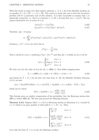 CHAPTER 4. BROWNIAN MOTION 37
With this result in mind, let’s ﬁnd explicit solutions u : cl A → R of the Dirichlet problem on
an annulus A = {x ∈ Rd
: r < |x| < R}. The reason to study this case is that the recurrence
problem will be a particular case of this solution. It is ﬁrst reasonable to assume that u is
spherically symmetric, i.e. there is a function ψ : [r, R] → R such that u(x) = ψ(|x|2
). We can
express derivatives of u in terms of ψ as
∂iψ(|x|2
) = ψ (|x|2
)2xi (4.36)
∂iiψ(|x|2
) = ψ (|x|2
)4x2
i + 2ψ (|x|2
) (4.37)
Therefore, ∆u = 0 means
0 =
d
i=1
ψ (|x|2
)4x2
i + 2ψ (|x|2
) = 4|x|2
ψ (|x|2
) + 2dψ (|x|2
)
Letting y = |x|2
> 0 we can write this as
ψ (y) = −
d
2y
ψ (y)
This is solved by every ψ satisfying ψ (y) = Cy−d/2
and thus ∆u = 0 holds on {|x| = 0} for
u(x) =



|x| if d = 1
2 log |x| if d = 2
|x|2−d
if d = 3
(4.38)
We write u(r) for the value of u(x) for all x ∈ ∂B(0, r). Now deﬁne stopping times
Tr = τ(∂B(0, r)) = inf{t > 0 : |B(t)| = r} for r > 0 (4.39)
and denote by T = Tr ∧ TR the ﬁrst exit time from A. By the Dirichlet Problem Theorem
(4.3.1) we have
u(x) = E(u(B(T))|B(0) = x) = u(r)P(Tr < TR|B(0) = x) + u(R)(1 − P(Tr < TR))
which can be solved
P(Tr < TR|B(0) = x) =
u(R) − u(x)
u(R) − u(r)
(4.40)
This formula gives an explicit computation of the probability that the Brownian motion hits
∂B(0, r) before ∂B(0, R). We have just proved the following theorem
Theorem 4.3.2. Suppose {B(t) : t ≥ 0} is a Brownian motion in dimension d ≥ 1 started in
x ∈ A, which is an open annulus A with radii 0 < r < R < ∞. Then,
P(Tr < TR|B(0) = x) =



R − |x|
R − r
if d = 1
log R − log |x|
log R − log r
if d = 2
R2−d
− |x|2−d
R2−d − r2−d
if d ≥ 3
(4.41)
if we take the limit R → ∞ we get the following corollary
 