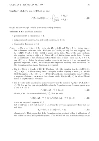 CHAPTER 4. BROWNIAN MOTION 38
Corollary 4.3.1. For any x /∈ B(0, r), we have
P(Tr < ∞|B(0) = x) =



1 if d ≤ 2
rd−2
|x|d−2
if d ≥ 3
(4.42)
ﬁnally, we have enough tools to prove the following theorem
Theorem 4.3.3. Brownian motion is
ˆ point recurrent in dimension d = 1,
ˆ neighbourhood recurrent, but not point recurrent, in d = 2,
ˆ transient in dimension d ≥ 3.
Proof. ˆ For d = 1 ﬁx x ∈ R. Let’s take B(x + 2, 1) and B(x − 2, 1). Notice that x
lies in between these two balls. We know by Corollary (4.3.1) that the stopping time
t1 = inf{t > 0 : B(t) ∈ B(x + 2, 1)} is almost surely ﬁnite. Also, by the same corollary,
the stopping time t2 = inf{t > 0 : B(t) ∈ B(x − 2, 1)} is almost surely ﬁnite. Because
of the continuity of the Brownian motion there exists a time t such that t1 < t < t2
and B(t) = x. Using the strong Markov property at time t2 + 1 we can repeat the
previous argument. In fact, we can repeat this argument as many times as we want, so
the Brownian motion in one dimension is recurrent.
ˆ For d = 2 ﬁx ε > 0 and x ∈ Rd
. By Corollary (4.3.1)the stopping time t1 = inf{t > 0 :
B(t) ∈ B(x, ε)} is almost surely ﬁnite. Using the Markov property at time t1 + 1 we see
that this applies to t2 = {t > t1 + 1 : B(t) ∈ B(x, ε)}, and continuing like this, we obtain
a sequence of times tn → ∞ such that, almost surely, B(tn) ∈ B(x, ε) for all n ∈ N and
hence is neighbourhood recurrent.
ˆ For d = 3 to make notation less cumbersome we use the notation Px(A) := P(A|B(0) =
x). We ﬁrst see that that the probability that the Brownian motion does not go out from
a ball is 0, that is
Px(|Bt| < R, ∀t ≥ 0) = 0 (4.43)
Indeed, if we take the ﬁrst coordinate, B1
t , of Bt we have
Px(|Bt| < R, ∀t ≥ 0) ≤ Px(|B1
t | < R, ∀t ≥ 0) = 0 (4.44)
where we have used property 4.3.2.
Let x ∈ R3
and n ∈ N such that n3
> |x|. From the previous argument we have that the
exit time
Tn3 = inf{t > 0 : |Bt| = n3
} < ∞ (4.45)
almost surely. That means that if the Brownian motion starts at x then it will get out of
the ball of radius n3
with probability one. What we will see next is that for every ω ∈ Ω
 