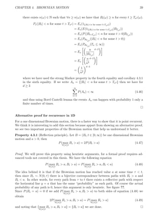 CHAPTER 4. BROWNIAN MOTION 39
there exists n(ω) ∈ N such that ∀n ≥ n(ω) we have that Bt(ω) ≥ n for every t ≥ Tn3 (ω).
Px(|Bt| < n for some t > Tn3 ) = Ex(1{|Bt|<n for some t>Tn3 })
= Ex(E(1{|Bt|<n for some t>Tn3 }|BTn3 ))
= Ex(P(|Bt+Tn3 | < n for some t > 0|BTn3 ))
= Ex(PBT
n3
(|Bt| < n for some t > 0))
= Ex(PBT
n3
(Tn ≤ ∞))
= Ex
n
|BTn3 |
d−2
= Ex
n
n3
d−2
=
1
n2
d−2
where we have used the strong Markov property in the fourth equality and corollary 4.3.1
in the sixth equality. If we write An = {|Bt| < n for some t > Tn3 } then we have for
d ≥ 3
∞
n=1
P(An) < ∞ (4.46)
and thus using Borel Cantelli lemma the events An can happen with probability 1 only a
ﬁnite number of times.
Alternative proof for recurrence in 1D
For a one dimensional Brownian motion, there is a faster way to show that it is point recurrent.
We think it is interesting to add this section because appart from showing an alternative proof,
we see two important properties of the Brownian motion that help us understand it better.
Property 4.3.1 (Reﬂection principle). Let B = (Bt, t ∈ [0, ∞)) be one dimensional Brownian
motion and a > 0, then
P(max
0≤s≤t
Bs > a) = 2P(Bt > a) (4.47)
Proof. We will prove this property using heuristic arguments, for a formal proof requires ad-
vanced tools not covered in this thesis. We have the following equation
P(max
0≤s≤t
Bs > a, Bt > a) = P(max
0≤s≤t
Bs > a, Bt < a) (4.48)
The idea behind it is that if the Brownian motion has reached value a at some time τ < t,
then since Bτ ∼ N(0, τ) there is a bijective correspondence between paths with Bt > a and
Bt < a. In other words, for every path from τ to t there exists a reﬂective path with respect
the horizontal line y = a that has the same “probability” as such path. Of course the actual
probability of any path is 0, hence this argument is only heuristic. See ﬁgure ??.
Since P(Bs = a) = 0 if we add P(max
0≤s≤t
Bs > a, Bt > a) to both sides of equation (4.48) we
obtain
2P(max
0≤s≤t
Bs > a, Bt > a) = P(max
0≤s≤t
Bs > a) (4.49)
and noting that {max
0≤s≤t
Bs > a, Bt > a} = {Bt > a} we are done.
 