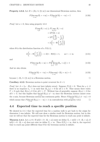 CHAPTER 4. BROWNIAN MOTION 40
Property 4.3.2. Let B = (Bt, t ∈ [0, ∞)) one dimensional Brownian motion, then
P(lim sup
t→∞
Bt = +∞) = P(lim inf
t→∞
Bt = −∞) = 1 (4.50)
Proof. Let a > 0, then using property 4.3.1
P(sup
t≥0
Bt > a) ≥ P( sup
0≤s≤t
Bs > a)
= 2P(Bt > a)
= 2P
Bt
√
t
>
a
√
t
= 2 1 − Φ
a
√
t
where Φ is the distribution function of a N(0, 1).
2 1 − Φ
a
√
t
−→ 2(1 − Φ(0)) = 1, as t −→ ∞ (4.51)
and
P(lim sup
t→∞
Bt = ∞) = P(
∞
a=1
{sup
t≥0
Bm > a}) = 1 (4.52)
And we also obtain
P(lim inf
t→∞
Bt = −∞) = P(lim sup
t→∞
(−Bt) = ∞) = 1 (4.53)
because (−Bt, t ∈ [0, ∞)) is a Brownian motion.
Corollary 4.3.2. Brownian motion is point recurrent for d = 1.
Proof. Let A = {ω : B(ω) does not have inﬁnite zeros}. Suppose P(A) > 0. Then for ω ∈ A
there is no sequence tn → ∞ such that Btn (ω) = 0 for all n ∈ N. That means there exists
T > 0 such that Bt(ω) = 0 for all t > T. Without loss of generality suppose Bt(ω) > 0 for
all t > T, but this implies that lim inf
t→∞
Bt(ω) = −∞ since the Brownian motion cannot cross
the x-axis, because Brownian motion has continuous paths. Hence P(lim inf
t→∞
Bt(ω) = −∞) > 0
which means that P(lim inf
t→∞
Bt(ω) = −∞) < 1 in contradiction with property 4.3.2.
4.4 Expected time to reach a speciﬁc position
We showed in 2.1.1 that the expected time for a random walk to get back to the origin for
dimension 1 was inﬁnite. We will now show a similar result for Brownian motion, but in this
case we will see that the expected time for the Brownian motion to reach any point is inﬁnite.
Theorem 4.4.1. Let a = 0. If inf{t > 0 : Bt = a} exists we deﬁne Ta = inf{t > 0 : Bt = a}; if
inf{t > 0 : Bt = a} does not exist we deﬁne Ta = ∞. Then E(Ta) = ∞, that is, the expected
time to reach any point diﬀerent than 0 for the brownian motion is inﬁnite.
 