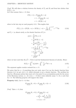 CHAPTER 4. BROWNIAN MOTION 41
Proof. We will show a relation between the density of Ta and Bt and from here deduce that
E(Ta) = ∞.
Let’s ﬁrst assume that a > 0, then
P(Ta > t) = P(max
0≤s≤t
Bt < a}
= 1 − P(max
0≤s≤t
Bt > a)
= 1 − 2P(Bt > a)
where in the last step we used property 4.3.1. This implies that
P(Ta ≤ t) = 2P(Bt > a) = 2P(Bt ≤ −a) =
2
√
2π
−a/
√
t
−∞
e−x2/2
dx (4.54)
and Ta < ∞ almost surely, so the density function of Ta is
fa(t) =
d
dt
P(Ta ≤ t)
=
d
dt
2P(Bt ≤ −a)
=
d
dt
2P
Bt
√
t
≤ −
a
√
t
= 2
1
√
2π
d
dt
− a√
t
−∞
e−x2/2
dx
= 2
1
√
2π
e−a2
2t
a
2
√
t3
=
a
√
2πt3
e−a2
2t
where we have used that Bt/
√
t ∼ N(0, 1) and the fundamental theorem of calculus. Hence
E(Ta) =
∞
0
tfa(t)dt ∼
∞
0
1
√
t
e
−a
2t dt = ∞ (4.55)
The argument applies mutatis mutandi for a < 0.
We notice that for a = 0 something does not work, since if we use the density function from
theorem 4.4.1 we get fa(t) ≡ 0, which obviously is not a density function. The problem lies
that for a Brownian motion that starts at 0, the point 0 is an accumulation point for the zeroes
of the Brownian motion, i.e., for every ε > 0 there exists inﬁnitely many t ∈ (0, ε) such that
Bt = 0. The following property will support this claim:
Property 4.4.1. Let h > 0, then
P( max
0≤s≤h
Bs > 0) = P( min
0≤s≤h
Bs < 0) = 1 (4.56)
Proof. Take a > 0, then
P( max
0≤s≤h
Bs > 0) ≥ P( max
0≤s≤h
Bs > a)
= 2 1 − Φ
a
σ
√
h
→ 1 as a → 0
 