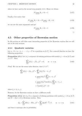 CHAPTER 4. BROWNIAN MOTION 42
where we have used in the second step property 4.3.1. Hence we obtain
P( max
0≤s≤h
Bs > 0) = 1 (4.57)
Finally, if we notice that
P( min
0≤s≤h
Bs < 0) = P( max
0≤s≤h
−Bs > 0) (4.58)
we can use the same arguments and get
P( min
0≤s≤h
Bs < 0) = 1 (4.59)
4.5 Other properties of Brownian motion
In this section we will show some interesting properties of the Brownian motion that we will
use in the next sections.
4.5.1 Quadratic variation
Let πn : 0 = t0 < t1 < · · · < tn = T be a partition on [0, T]. For a smooth function we have the
following proposition.
Proposition 4.5.1. Let (πn) a sequence of reﬁning partitions with mesh(πn) → 0 on [0, T] and
f ∈ C1
. Then
n
i=1
(f(ti) − f(ti−1))2
→ 0, as n → ∞ (4.60)
Proof. We can use the mean value theorem, since f ∈ C1
.
n
i=1
(f(ti) − f(ti−1))2
=
n
i=1
f(ξi)2
(ti − ti−1)2
≤ max
0≤i≤n
(f(ξi)2
)
n
i=1
(ti − ti−1)2
≤ max
0≤i≤n
(f(ξi)2
)mesh(πn)
n
i=1
(ti − ti−1)
= Cmesh(πn)T → 0
where ξi ∈ (ti, ti+1).
However, for the Brownian motion we have a diﬀerent result.
Proposition 4.5.2. Let (πn) be a sequence of reﬁning partitions with mesh(πn) → 0 on [0, T]
and B = (Bt, t ≥ 0) a Brownian motion. Then
Qn =
n
i=1
(B(ti) − B(ti−1))2
=
n
i=1
(∆iB)2 L2
−→ T, as n → ∞ (4.61)
and thus it converges also in probability.
 