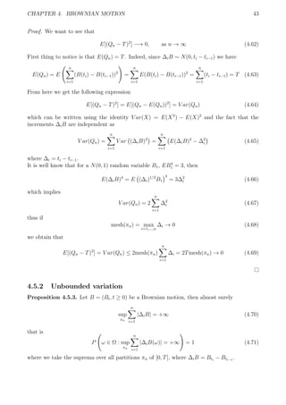 CHAPTER 4. BROWNIAN MOTION 43
Proof. We want to see that
E[(Qn − T)2
] −→ 0, as n → ∞ (4.62)
First thing to notice is that E(Qn) = T. Indeed, since ∆iB ∼ N(0, ti − ti−1) we have
E(Qn) = E
n
i=1
(B(ti) − B(ti−1))2
=
n
i=1
E(B(ti) − B(ti−1))2
=
n
i=1
(ti − ti−1) = T (4.63)
From here we get the following expression
E[(Qn − T)2
] = E[(Qn − E(Qn))2
] = V ar(Qn) (4.64)
which can be written using the identity V ar(X) = E(X2
) − E(X)2
and the fact that the
increments ∆iB are independent as
V ar(Qn) =
n
i=1
V ar (∆iB)2
=
n
i=1
E(∆iB)4
− ∆2
i (4.65)
where ∆i = ti − ti−1.
It is well know that for a N(0, 1) random variable B1, EB4
1 = 3, then
E(∆iB)4
= E (∆i)1/2
B1
4
= 3∆2
i (4.66)
which implies
V ar(Qn) = 2
n
i=1
∆2
i (4.67)
thus if
mesh(πn) = max
i=1,...,n
∆i → 0 (4.68)
we obtain that
E[(Qn − T)2
] = V ar(Qn) ≤ 2mesh(πn)
n
i=1
∆i = 2Tmesh(πn) → 0 (4.69)
4.5.2 Unbounded variation
Proposition 4.5.3. Let B = (Bt, t ≥ 0) be a Brownian motion, then almost surely
sup
πn
n
i=1
|∆iB| = +∞ (4.70)
that is
P ω ∈ Ω : sup
πn
n
i=1
|∆iB(ω)| = +∞ = 1 (4.71)
where we take the suprema over all partitions πn of [0, T], where ∆iB = Bti
− Bti−1
.
 
