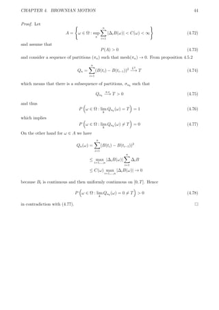CHAPTER 4. BROWNIAN MOTION 44
Proof. Let
A = ω ∈ Ω : sup
π
n
i=1
|∆iB(ω)| < C(ω) < ∞ (4.72)
and assume that
P(A) > 0 (4.73)
and consider a sequence of partitions (πn) such that mesh(πn) → 0. From proposition 4.5.2
Qn =
n
i=1
(B(ti) − B(ti−1))2 L2
−→ T (4.74)
which means that there is a subsequence of partitions, σnk
such that
Qnk
a.s
−→ T > 0 (4.75)
and thus
P ω ∈ Ω : lim
k
Qnk
(ω) = T = 1 (4.76)
which implies
P ω ∈ Ω : lim
k
Qnk
(ω) = T = 0 (4.77)
On the other hand for ω ∈ A we have
Qn(ω) =
n
i=1
(B(ti) − B(ti−1))2
≤ max
i=1,...,n
|∆iB(ω)|
n
i=1
∆iB
≤ C(ω) max
i=1,...,n
|∆iB(ω)| → 0
because Bt is continuous and then uniformly continuous on [0, T]. Hence
P ω ∈ Ω : lim
k
Qnk
(ω) = 0 = T > 0 (4.78)
in contradiction with (4.77).
 