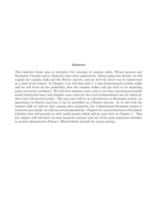 Abstract
This bachelor thesis aims to introduce the concepts of random walks, Wiener process and
Stochastic Calculus and to illustrate some of its applications. Before going into details, we will
explain the random walk and the Wiener process, and see how the latter can be understood
as a limit of the former. In Chapter 2 we will deal with 1, 2 and 3-dimensional random walks
and we will focus on the probability that the random walker will get back to its departing
point (recurrence problem). We will then simulate some cases to see that experimental results
match theoretical ones, and simulate some cases for the 2 and 3-dimensional case for which we
don’t have theoretical results. The next part will be an introduction to Brownian motion, its
importance in Physics and how it can be modelled via a Wiener process. As we did with the
random walk we will see that, among other properties, the 1-dimensional Brownian motion is
recurrent and, ﬁnally, we will run several simulations. Chapter 6 is an introduction to Stochastic
Calculus that will provide us with useful results which will be used later in Chapter 7. This
last chapter will introduce us some ﬁnancial concepts and one of the most important formulas
in modern Quantitative Finance: Black-Scholes formula for option pricing.
 