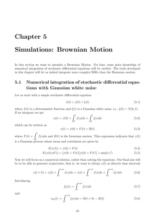 Chapter 5
Simulations: Brownian Motion
In this section we want to simulate a Brownian Motion. For that, some prior knowledge of
numerical integration of stochastic diﬀerential equations will be needed. The tools developed
in this chapter will let us indeed integrate more complex SDEs than the Brownian motion.
5.1 Numerical integration of stochastic diﬀerential equa-
tions with Gaussian white noise
Let us start with a simple stochastic diﬀerential equation:
˙x(t) = f(t) + ξ(t) (5.1)
where f(t) is a deterministic function and ξ(t) is a Gaussian white noise, i.e., ξ(t) ∼ N(0, 1).
If we integrate we get
x(t) = x(0) +
t
0
f(s)ds +
t
0
ξ(s)ds (5.2)
which can be written as
x(t) = x(0) + F(t) + B(t) (5.3)
where F(t) =
t
0
f(s)ds and B(t) is the brownian motion. This expression indicates that x(t)
is a Gaussian process whose mean and correlation are given by
E(x(t)) = x(0) + F(t) (5.4)
E(x(t)x(t )) = [x(0) + F(t)][x(0) + F(t )] + min(t, t ) (5.5)
Now we will focus on a numerical solution, rather than solving the equations. Our ﬁnal aim will
be to be able to generate trajectories, that is, we want to obtain x(t) at discrete time intervals
x(t + h) = x(t) +
t+h
t
˙x(s)ds = x(t) +
t+h
t
f(s)ds +
t+h
t
ξ(s)ds (5.6)
Introducing
fh(t) :=
t+h
t
f(s)ds (5.7)
and
wh(t) :=
t+h
t
ξ(s)ds = B(t + h) − B(t) (5.8)
45
 