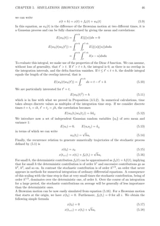 CHAPTER 5. SIMULATIONS: BROWNIAN MOTION 46
we can write
x(t + h) = x(t) + fh(t) + wh(t) (5.9)
In this equation, as wh(t) is the diﬀerence of the Brownian motion at two diﬀerent times, it is
a Gaussian process and can be fully characterized by giving the mean and correlations:
E(wh(t)) =
t+h
t
E(ξ(s))ds = 0
E(wh(t)wh(t )) =
t+h
t
t +h
t
E(ξ(s)ξ(u))dsdu
=
t+h
t
t +h
t
δ(s − u)dsdu
To evaluate this integral, we make use of the properties of the Dirac δ function. We can assume,
without loss of generality, that t > t. If t > t + h, the integral is 0, as there is no overlap in
the integration intervals, and the delta function vanishes. If t ≤ t < t + h, the double integral
equals the length of the overlap interval, that is
E(wh(t)wh(t )) =
t+h
t
ds = t − t + h (5.10)
We are particularly interested for t = t,
E(wh(t)2
) = h (5.11)
which is in line with what we proved in Proposition (4.5.2). In numerical calculations, time
takes always discrete values as multiples of the integration time step. If we consider discrete
times t = ti = ih, t = tj = jh, the correlation becomes
E(wh(ti)wh(tj)) = hδij (5.12)
We introduce now a set of independent Gaussian random variables {ui} of zero mean and
variance 1:
E(ui) = 0, E(uiuj) = δij (5.13)
in terms of which we can write
wh(ti) =
√
hui (5.14)
Finally, the recurrence relation to generate numerically trajectories of the stochastic process
deﬁned by (5.1) is
x(t0) = x0 (5.15)
x(ti+1) = x(ti) + fh(ti) +
√
hui (5.16)
For small h, the deterministic contribution fh(t) can be approximated as fh(t) = hf(t), implying
that for small h the deterministic contribution is of order h1
and successive contributions go as
h2
, h3
, and so on. In contrast the stochastic contribution is of order h1/2
, an order that never
appears in methods for numerical integration of ordinary diﬀerential equations. A consequence
of this scaling with the time step is that at very small times the stochastic contribution, being of
order h1/2
, dominates over the deterministic one, of order h. Over the course of an integration
for a large period, the stochastic contributions on average will be generally of less importance
than the deterministic ones.
A Brownian motion can be now easily simulated from equation (5.16). For a Brownian motion
that starts at the origin, we have x(t0) = 0. Furthemore, fh(ti) = 0 for all i. We obtain the
following simple formula
x(t0) = 0 (5.17)
x(ti+1) = x(ti) +
√
hui (5.18)
 