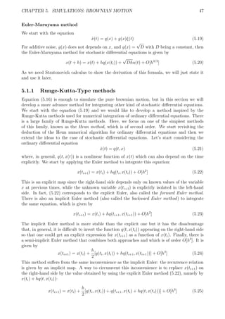 CHAPTER 5. SIMULATIONS: BROWNIAN MOTION 47
Euler-Maruyama method
We start with the equation
˙x(t) = q(x) + g(x)ξ(t) (5.19)
For additive noise, g(x) does not depends on x, and g(x) =
√
D with D being a constant, then
the Euler-Maruyama method for stochastic diﬀerential equations is given by
x(t + h) = x(t) + hq(x(ti)) +
√
Dhu(t) + O[h3/2
] (5.20)
As we need Stratonovich calculus to show the derivation of this formula, we will just state it
and use it later.
5.1.1 Runge-Kutta-Type methods
Equation (5.16) is enough to simulate the pure brownian motion, but in this section we will
develop a more advance method for integrating other kind of stochastic diﬀerential equations.
We start with the equation (5.19) and we would like to develop a method inspired by the
Runge-Kutta methods used for numerical integration of ordinary diﬀerential equations. There
is a large family of Runge-Kutta methods. Here, we focus on one of the simplest methods
of this family, known as the Heun method, which is of second order. We start revisiting the
deduction of the Heun numerical algorithm for ordinary diﬀerential equations and then we
extend the ideas to the case of stochastic diﬀerential equations. Let’s start considering the
ordinary diﬀerential equation
˙x(t) = q(t, x) (5.21)
where, in general, q(t, x(t)) is a nonlinear function of x(t) which can also depend on the time
explicitly. We start by applying the Euler method to integrate this equation:
x(ti+1) = x(ti) + hq(ti, x(ti)) + O[h2
] (5.22)
This is an explicit map since the right-hand side depends only on known values of the variable
x at previous times, while the unknown variable x(ti+1) is explicitly isolated in the left-hand
side. In fact, (5.22) corresponds to the explicit Euler, also called the forward Euler method.
There is also an implicit Euler method (also called the backward Euler method) to integrate
the same equation, which is given by
x(ti+1) = x(ti) + hq(ti+1, x(ti+1)) + O[h2
] (5.23)
The implicit Euler method is more stable than the explicit one but it has the disadvantage
that, in general, it is diﬃcult to invert the function q(t, x(ti)) appearing on the right-hand side
so that one could get an explicit expression for x(ti+1) as a function of x(ti). Finally, there is
a semi-implicit Euler method that combines both approaches and which is of order O[h3
]. It is
given by
x(ti+1) = x(ti) +
h
2
[q(ti, x(ti)) + hq(ti+1, x(ti+1))] + O[h3
] (5.24)
This method suﬀers from the same inconvenience as the implicit Euler: the recurrence relation
is given by an implicit map. A way to circumvent this inconvenience is to replace x(ti+1) on
the right-hand side by the value obtained by using the explicit Euler method (5.22), namely by
x(ti) + hq(t, x(ti)):
x(ti+1) = x(ti) +
h
2
[q(ti, x(ti)) + q(ti+1, x(ti) + hq(t, x(ti)))] + O[h3
] (5.25)
 