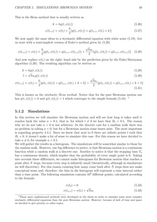 CHAPTER 5. SIMULATIONS: BROWNIAN MOTION 48
This is the Heun method that is usually written as
k = hq(t, x(ti)) (5.26)
x(ti+1) = x(ti) +
h
2
[q(ti, x(ti)) + q(ti+1, x(ti) + k)] (5.27)
We now apply the same ideas to a stochastic diﬀerential equation with white noise (5.19). Let
us start with a semi-implicit version of Euler’s method given by (5.20)
x(ti+1) = x(ti) +
h
2
[q(ti, x(ti)) + q(ti+1, x(ti+1))] +
√
hui
2
[q(ti, x(ti)) + q(ti+1, x(ti+1))] (5.28)
And now replace x(ti) on the right- hand side by the prediction given by the Euler-Maruyama
algorithm (5.20). The resulting algorithm can be written as
k = hq(t, x(ti)) (5.29)
l =
√
huig(t, x(ti)) (5.30)
x(ti+1) = x(ti) +
h
2
[q(ti, x(ti)) + q(ti+1, x(ti) + k + l)] +
√
hui
2
[g(ti, x(ti)) + g(ti+1, x(ti) + k + l)]
(5.31)
This is known as the stochastic Heun method. Notice that for the pure Brownian motion one
has q(t, x(ti)) = 0 and g(t, x(ti)) = 1 which converges to the simple formula (5.18). 1
5.1.2 Simulations
In this section we will simulate the Brownian motion and will see how long it takes until it
reaches back the value a = 0.1, that is, for which t = 0 we have that Bt = 0.5. The reason
why we do not take a = 0 is not arbitrary. In the discrete case for a random walk there was
no problem in taking a = 0, but for a Brownian motion some issues arise. The most important
is regarding property 4.4.1. Since we know that next to 0 there are inﬁnite points t such that
Bt = 0, it doesn’t make a lot of sense to simulate this case. For this reason we have decided to
take a = 0, for example a = 0.1.
We will gather the results in a histogram. The simulations will be somewhat similar to those for
the random walk. However, one big diﬀerence to notice, is that Brownian motion is a continuous
function while a random walk is a discrete one. Another to notice is that the stopping time Ta
has a continuous density, which implies that the probability of every single point is 0. Taking
into account these diﬀerences, we cannot make histograms for Brownian motion that reaches a
point after N steps, because every step is inﬁnitely small (theoretically, although in simulations
we will discretize). For this reason counting how many come back after N steps does not make
conceptual sense and, therefore, the bins in the histogram will represent a time interval rather
than a time point. The following simulation contains 106
diﬀerent points, calculated according
to the formula
x(t0) = 0 (5.32)
x(ti+1) = x(ti) +
√
hui (5.33)
1
These more sophisticated methods were developed in the thesis in order to simulate some more complex
stochastic diﬀerential equations than the pure Brownian motion. However, because of lack of time and space
we decided to give priority to other topics.
 