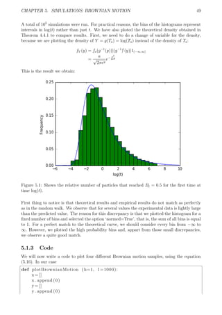 CHAPTER 5. SIMULATIONS: BROWNIAN MOTION 49
A total of 105
simulations were run. For practical reasons, the bins of the histograms represent
intervals in log(t) rather than just t. We have also ploted the theoretical density obtained in
Theorem 4.4.1 to compare results. First, we need to do a change of variable for the density,
because we are plotting the density of Y = g(Ta) = log(Ta) instead of the density of Ta:
fY (y) = fa(g−1
(y))|(g−1
) (y)|1(−∞,∞)
=
a
√
2πey
e− a2
2ey
This is the result we obtain:
Figure 5.1: Shows the relative number of particles that reached Bt = 0.5 for the ﬁrst time at
time log(t).
First thing to notice is that theoretical results and empirical results do not match as perfectly
as in the random walk. We observe that for several values the experimental data is lightly large
than the predicted value. The reason for this discrepancy is that we plotted the histogram for a
ﬁxed number of bins and selected the option ‘normed=True’, that is, the sum of all bins is equal
to 1. For a perfect match to the theoretical curve, we should consider every bin from −∞ to
∞. However, we plotted the high probability bins and, appart from those small discrepancies,
we observe a quite good match.
5.1.3 Code
We will now write a code to plot four diﬀerent Brownian motion samples, using the equation
(5.16). In our case
def plotBrownianMotion (h=1, l =1000):
x=[]
x . append (0)
y=[]
y . append (0)
 