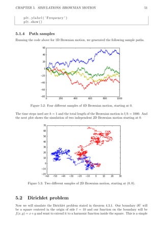 CHAPTER 5. SIMULATIONS: BROWNIAN MOTION 51
plt . ylabel ( ’ Frequency ’ )
plt . show ()
5.1.4 Path samples
Running the code above for 1D Brownian motion, we generated the following sample paths.
Figure 5.2: Four diﬀerent samples of 1D Brownian motion, starting at 0.
The time steps used are h = 1 and the total length of the Brownian motion is l/h = 1000. And
the next plot shows the simulation of two independent 2D Brownian motion starting at 0.
Figure 5.3: Two diﬀerent samples of 2D Brownian motion, starting at (0, 0).
5.2 Dirichlet problem
Now we will simulate the Dirichlet problem stated in theorem 4.3.1. Our boundary ∂U will
be a square centered in the origin of side l = 10 and our function on the boundary will be
f(x, y) = x+y and want to extend it to a harmonic function inside the square. This is a simple
 
