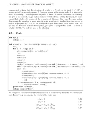 CHAPTER 5. SIMULATIONS: BROWNIAN MOTION 52
example, and we know that the extension will be u(x, y) = f(x, y) = x + y for all (x, y) ∈ U, so
we can verify if the algorithm works. A Brownian motion will start at 0 and will at some point
cross the boundary. The average of all the points at which the simulations crosses the boundary
will give us the value of f(x, y). In this example we will calculate u(0, 0). Intuitively, we would
expect that u(0, 0) = 0, because of the symmetry of this case. For every Brownian motion
that crosses the boundary at some point (x, y) we would expect another Brownian motion to
cross it at the point (−x, −y), so the average of all this points looks like it should be 0. We
will run 105
Brownian motions starting at (x, y) = (0, 0) to compute this point. The result is
u(0, 0) = 0.0176. The code we used is the following.
5.2.1 Code
def f (x , y ) :
return x+y
def d i r i c h l e t (h=1, l =10000,N=100000,x=0,y=0):
v=[]
for n in range (1 ,N) :
#x=numpy . random . normal (0 ,1 ,3)
i=1
sumax=x
sumaax=x
sumay=y
sumaay=y
while (10−sumaax)*(10−sumax)>=0 and (10−sumaay)*(10−sumay)>=0
and (−10−sumaax)*(−10−sumax)>=0 and (−10−sumaay)*(−10−sumay)>=0
and i<l :
sumaax=sumax
sumax=sumax+np . sqrt (h)*np . random . normal (0 ,1)
sumaay=sumay
sumay=sumay+np . sqrt (h)*np . random . normal (0 ,1)
i=i+1
i f sumax*sumaax<0 or sumay*sumaay<0:
v . append ( f (sumax , sumay ))
print (sum(v)/ len (v ))
return sum(v)/ len (v)
We compute a two dimensional Brownian motion in a similar way than the one dimensional
case. In every step we compute the two variables x and y as
x(t0) = 0 (5.34)
y(t0) = 0 (5.35)
x(ti+1) = x(ti) +
√
hui,1 (5.36)
y(ti+1) = y(ti) +
√
hui,2 (5.37)
 