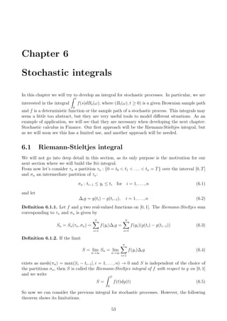 Chapter 6
Stochastic integrals
In this chapter we will try to develop an integral for stochastic processes. In particular, we are
interested in the integral
t
0
f(s)dBs(ω), where (Bt(ω), t ≥ 0) is a given Brownian sample path
and f is a deterministic function or the sample path of a stochastic process. This integrals may
seem a little too abstract, but they are very useful tools to model diﬀerent situations. As an
example of application, we will see that they are necessary when developing the next chapter:
Stochastic calculus in Finance. Our ﬁrst approach will be the Riemann-Stieltjes integral, but
as we will soon see this has a limited use, and another approach will be needed.
6.1 Riemann-Stieltjes integral
We will not go into deep detail in this section, as its only purpose is the motivation for our
next section where we will build the Itˆo integral.
From now let’s consider τn a partition τn : {0 = t0 < t1 < . . . < tn = T} over the interval [0, T]
and σn an intermediate partition of τn:
σn : ti−1 ≤ yi ≤ ti for i = 1, . . . , n (6.1)
and let
∆ig = g(ti) − g(ti−1), i = 1, . . . , n (6.2)
Deﬁnition 6.1.1. Let f and g two real-valued functions on [0, 1]. The Riemann-Stieltjes sum
corresponding to τn and σn is given by
Sn = Sn(τn, σn) =
n
i=1
f(yi)∆ig =
n
i=1
f(yi)(g(ti) − g(ti−1)) (6.3)
Deﬁnition 6.1.2. If the limit
S = lim
n→∞
Sn = lim
n→∞
n
i=1
f(yi)∆ig (6.4)
exists as mesh(πn) = max(|ti − ti−1|, i = 1, . . . , n) → 0 and S is independent of the choice of
the partitions σn, then S is called the Riemann-Stieltjes integral of f with respect to g on [0, 1]
and we write
S =
T
0
f(t)dg(t) (6.5)
So now we can consider the previous integral for stochastic processes. However, the following
theorem shows its limitations.
53
 