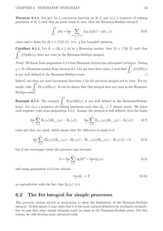 CHAPTER 6. STOCHASTIC INTEGRALS 54
Theorem 6.1.1. Let g(t) be a continuous function on [0, 1] and (πn) a sequence of reﬁning
partitions of [0, 1] such that its norm tends to zero, then the Riemann-Stieltjes integral
T
0
fdg = lim
n
ti,ti+1∈πn
f(yi)(g(ti) − g(ti−1)) (6.6)
exists and is ﬁnite for all f ∈ C([0, 1]) ⇐⇒ g has bounded variation.
Corollary 6.1.1. Let B = (Bt, t ≥ 0) be a Brownian motion, then ∃f ∈ C([0, 1]) such that
T
0
f(t)dBt(ω) does not exist in the Riemann-Stieltjes integral.
Proof. We know from proposition 4.5.3 that Brownian motion has unbounded variation. Taking
g = B a Brownian motion from theorem 6.1.1 we get that there exists f such that
T
0
f(t)dB(ω)
is not well deﬁned in the Riemann-Stieltjes sense.
Indeed, one does not need uncommon functions f for the previous integral not to exist. For ex-
ample, take
T
0
Bt(ω)dBt(ω). It can be shown that this integral does not exist in the Riemann-
Stieltjes sense.
Example 6.1.1. The integral
T
0
Bt(ω)dBt(ω) is not well deﬁned in the Riemann-Stieltjes
sense. Let (πn) a sequence of reﬁning partitions such that Qn → T almost surely. We know
such sequence exist from proposition 4.5.2. Assume the integral is well deﬁned, then the limits
lim
n
n
i=1
Bti
(ω)(Bti+1
(ω) − Bti
(ω)), lim
n
n
i=1
Bti+1(ω)(Bti+1
(ω) − Bti
(ω)) (6.7)
exist and they are equal, which means that the diﬀerence is equal to 0
lim
n
n
i=1
Bti
(ω)(Bti+1
(ω) − Bti
(ω)) − Bti+1(ω)(Bti+1
(ω) − Bti
(ω)) = 0 (6.8)
but if one rearranges terms the previous sum becomes
0 = lim
n
n
i=1
(∆iB)2
= lim
n
Qn(ω) (6.9)
and using proposition 4.5.2 one obtains
lim
n
Qn → T (6.10)
in contradiction with the fact that Qn(ω) ≡ 0.
6.2 The Itˆo integral for simple processes
The previous section served as motivation to show the limitations of the Riemann-Stieltjes
integral. At ﬁrst glance it may seem that it is the most natural deﬁnition for stochastic integrals,
but we saw that some simple integrals made no sense in the Riemann-Stieltjes sense. For this
reason, we will develop more advanced tools.
 