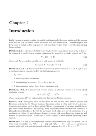 Chapter 1
Introduction
In this chapter we want to explain the similarities between the Brownian motion and the random
walk, and see that the former can be undersood as a limit of the latter. The next chapters will
focus more in detail on the properties of each one, here we just want to see the link existing
between them.
Deﬁnition 1.0.1. Given a probability space (Ω, F, P) and a measurable space (S, Σ) a stochas-
tic process X is a collection of random variables on Ω, indexed by a totally ordered set T, i.e,
X = {Xt : t ∈ T} (1.1)
where each Xt is a random variable on Ω with values in S, that is
X−1
t (E) ∈ F ∀E ∈ Σ ∀t ∈ R (1.2)
Deﬁnition 1.0.2. A 1-dimensional Wiener process or Browian motion B = (Bt, t ∈ [0, ∞)) is
a stochastic process characterized by the following properties
1. B0 = 0 a.s.
2. B has independent increments.
3. B has Gaussian increments: Bt+u − Bt ∼ N(0, u).
4. B has continuous paths: Bt(ω) is a.s. continuous in t.
Deﬁnition 1.0.3. A n-dimensional Wiener process or Browian motion is a vector-valued
stochastic process
Bt = (B
(1)
t , B
(2)
t , . . . , B
(n)
t ) (1.3)
whose components B
(i)
t are independent, one dimensional Wiener-processes.
Remark 1.0.1. Throughout most of this thesis we will use the terms Wiener process and
Brownian indistinctly. In Physics literature Brownian motion is often understood as the ran-
dom movement that a particle does, and the Wiener process is one of the many possible inter-
pretations of this movement. In this way, many physicists understand Brownian motion as a
physical concept that has to do with the movement itself, while here we will understand it as a
mathematical object. In some chapters however when we talk about Brownian motion we will
refer to the physical concept. In any case, it should be clear to what we refer depending on the
context.
Deﬁnition 1.0.4. Let Xn be independent random variables that can only take values 1 or −1
with equal probability, i.e., P(Xn = 1) = 1/2 and P(Xn = −1) = 1/2. A one-dimensional
random walk with n steps is the sum of n of such variables Sn = X1 + X2 + . . . + Xn
1
 