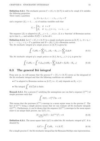 CHAPTER 6. STOCHASTIC INTEGRALS 55
Deﬁnition 6.2.1. The stochastic process C = (Ct, t ∈ [0, T]) is said to be simple if it satisﬁes
the following properties:
There exists a partition
τn : 0 = t0 < t1 < · · · < tn−1 < tn = T
and a sequence (Zi, i = 1, . . . , n) of random variables such that
Ct =
Zn, if t = T
Zi, if ti−1 ≤ t < ti, i = 1, . . . , n
The sequence (Zi) is adapted to (Fti−1
, i = 1, . . . , n),i.e., Zi is a ‘function’ of Brownian motion
up to time ti−1, and satisﬁes E(Z2
i ) < ∞ for all i.
Deﬁnition 6.2.2. Let C = (Ct, t ∈ [0, T) be a simple stochastic process on [0, T], τn : 0 = t0 <
t1 < · · · < tn−1 < tn = T a partition and B = (Bt, t ≥ 0) a Brownian motion.
The Itˆo stochastic integral of a simple process on [0, T] is given by:
T
0
CsdBs :=
n
i=1
Cti−1
(Bti
− Bti−1
) =
n
i=1
Zi∆iB (6.11)
The Itˆo stochastic integral of a simple process on [0, t], for tk−1 ≤ t ≤ tk is given by:
t
0
CsdBs :=
T
0
CsI[0,t](s)dBs =
k−1
i=1
Zi∆iB + Zk(Bt − Btk−1) (6.12)
6.3 The general Itˆo integral
From now on, we will assume that the process C = (Ct, t ∈ [0, T]) serves as the integrand of
the Itˆo stochastic integral and that the following conditions are satisﬁed:
ˆ C is adapted to Brownian motion on [0, T], i.e., Ct only depends on Bs, s ≤ t.
ˆ The integral
T
0
E(C2
s )ds is ﬁnite.
Remark 6.3.1. For a process C satisfying the assumptions one can ﬁnd a sequence (C(n)
) of
simple processes such that
T
0
E(Cs − C(n)
s )2
ds → 0
This means that the processes (C(n)
) converge in a mean square sense to the process C. The
fact of (C(n)
) being a simple process means that we can evaluate all Itˆo stochastic integrals
It(C(n)
). Furthermore, it can be shown that the sequence It(C(n)
) converges in the mean square
sense to an unique limit process, say It(C), i.e.,
E( sup
0≤t≤T
[It(C) − It(C(n)
)]2
) → 0 (6.13)
Deﬁnition 6.3.1. The mean square limit It(C) is called the Itˆo stochastic integral of C. It is
denoted by
It(C) =
t
0
CsdBs, t ∈ [0, T] (6.14)
For a simple process C, the Itˆo stochastic integral has the Riemann-Stieltjes sum representation.
 