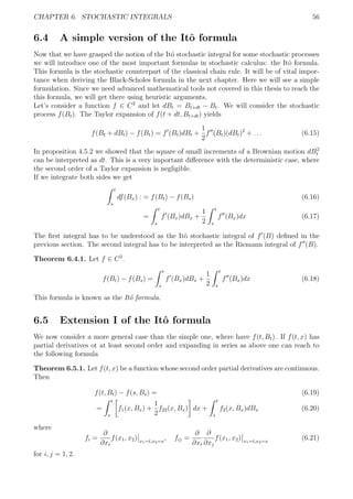 CHAPTER 6. STOCHASTIC INTEGRALS 56
6.4 A simple version of the Itˆo formula
Now that we have grasped the notion of the Itˆo stochastic integral for some stochastic processes
we will introduce one of the most important formulas in stochastic calculus: the Itˆo formula.
This formula is the stochastic counterpart of the classical chain rule. It will be of vital impor-
tance when deriving the Black-Scholes formula in the next chapter. Here we will see a simple
formulation. Since we need advanced mathematical tools not covered in this thesis to reach the
this formula, we will get there using heuristic arguments.
Let’s consider a function f ∈ C2
and let dBt = Bt+dt − Bt. We will consider the stochastic
process f(Bt). The Taylor expansion of f(t + dt, Bt+dt) yields
f(Bt + dBt) − f(Bt) = f (Bt)dBt +
1
2
f (Bt)(dBt)2
+ . . . (6.15)
In proposition 4.5.2 we showed that the square of small increments of a Brownian motion dB2
t
can be interpreted as dt. This is a very important diﬀerence with the deterministic case, where
the second order of a Taylor expansion is negligible.
If we integrate both sides we get
t
s
df(Bx) : = f(Bt) − f(Bs) (6.16)
=
t
s
f (Bx)dBx +
1
2
t
s
f (Bx)dx (6.17)
The ﬁrst integral has to be understood as the Itˆo stochastic integral of f (B) deﬁned in the
previous section. The second integral has to be interpreted as the Riemann integral of f (B).
Theorem 6.4.1. Let f ∈ C2
.
f(Bt) − f(Bs) =
t
s
f (Bx)dBx +
1
2
t
s
f (Bx)dx (6.18)
This formula is known as the Itˆo formula.
6.5 Extension I of the Itˆo formula
We now consider a more general case than the simple one, where have f(t, Bt). If f(t, x) has
partial derivatives ot at least second order and expanding in series as above one can reach to
the following formula
Theorem 6.5.1. Let f(t, x) be a function whose second order partial derivatives are continuous.
Then
f(t, Bt) − f(s, Bs) = (6.19)
=
t
s
f1(x, Bx) +
1
2
f22(x, Bx) dx +
t
s
f2(x, Bx)dBx (6.20)
where
fi =
∂
∂xi
f(x1, x2) x1=t,x2=x
, fij =
∂
∂xi
∂
∂xj
f(x1, x2) x1=t,x2=x
(6.21)
for i, j = 1, 2.
 