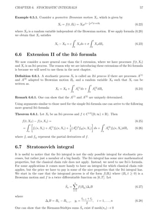 CHAPTER 6. STOCHASTIC INTEGRALS 57
Example 6.5.1. Consider a geometric Brownian motion Xt, which is given by
Xt = f(t, Bt) = X0e(c−1
2
σ2)t+σBt
(6.22)
where X0 is a random variable independent of the Brownian motion. If we apply formula (6.20)
we obtain that Xt satisﬁes
Xt − X0 = c
t
0
Xsds + σ
t
0
XsdBs (6.23)
6.6 Extension II of the Itˆo formula
We now consider a more general case than the I extension, where we have processes f(t, Xt)
and Xt is an Itˆo process. The reason why we are introducing these extensions of the Itˆo formula
is because we will need to use them in the next chapter.
Deﬁnition 6.6.1. A stochastic process Xt is called an Itˆo process if there are processes A(1)
and A(2)
adapted to Brownian motion Bt, and a random variable X0 such that Xt can be
written as.
Xt = X0 +
t
0
A(1)
s ds +
t
0
A(2)
s dBs (6.24)
Remark 6.6.1. One can show that the A(1)
and A(2)
are uniquely determined.
Using arguments similar to those used for the simple Itˆo formula one can arrive to the following
more general Itˆo formula:
Theorem 6.6.1. Let Xt be an Itˆo process and f ∈ C1,2
([0, ∞) × R). Then
f(t, XT ) − f(s, Xs) = (6.25)
=
t
a
f1(s, Xs) + A(1)
s f2(s, Xs) +
1
2
(A2
s)2
f22(s, Xs) ds +
t
a
A(2)
s f2(s, Xs)dBs (6.26)
where fi and fij represent the partial derivatives of f.
6.7 Stratonovich integral
It is useful to notice that the Itˆo integral is not the only possible integral for stochastic pro-
cesses, but rather just a member of a big family. The Itˆo integral has some nice mathematical
properties, but the classical chain rule does not apply. Instead, we need to use Itˆo’s formula.
For some applications it comes more handy to have an integral for which classical chain rule
applies, but the price we have to pay is some of the nice properties that the Itˆo integral has.
We start in the case that the integrand process is of the form f(Bt) where (Bt, t ≥ 0) is a
Brownian motion and f is a twice diﬀerentiable function on [0, T]. Let
ˆSn =
n
i=1
f(Byi
)∆iB (6.27)
where
∆iB = Bti
− Bti−1
, yi =
ti−1 + ti
2
, i = 1, . . . , n (6.28)
One can show that the Riemann-Stieltjes sums ˆSn exist if mesh(πn) → 0
 