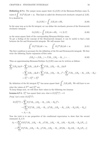 CHAPTER 6. STOCHASTIC INTEGRALS 58
Deﬁnition 6.7.1. The unique mean square limit ST (f(B)) of the Riemann-Stieltjes sums ˆSn
exists if
T
0
E(f2
(Bt))dt < ∞. This limit is called the Stratonovich stochastic integral of f(B).
It is denoted by
ST (f(B)) =
T
0
f(Bs)ds ◦ dBs (6.29)
In the same way as in the Itˆo integral, we can deﬁne the stochastic process of the Stratonovich
stochastic integrals
St(f(B)) =
t
0
f(Bs)ds ◦ dBs, t ∈ [0, T] (6.30)
as the mean square limit of the corresponding Riemann-Stieltjes sums.
To get a feeling of the concept of the Stratonovich integral, it can be useful to ﬁnd a link
between the Itˆo and Stratonovich integrals. We will assume that
T
0
E(f2
(Bt))dt < ∞,
T
0
E(f 2
(Bt))dt < ∞ (6.31)
The ﬁrst condition is necessary for the deﬁnition of the Itˆo and Stratonovich integrals. We ﬁrst
write the following Taylor expansion of ﬁrst order
f(Byi
) = f(Bti−1
) + f (Bti−1
)(Byi
− Bti−1
) + . . . (6.32)
Thus an approximating Riemann-Stieltjes ST (f(B)) sum can be written as follows:
n
i=1
f(Byi
)∆iB =
n
i=1
f(Bti−1
)∆iB +
n
i=1
f (Bti−1
)(Byi
− Bti−1
)∆iB
=
n
i=1
f(Bti−1
)∆iB +
n
i=1
f (Bti−1
)(Byi
− Bti−1
)2
+
n
i=1
f (Bti−1
)(Byi
− Bti−1
)(Bti
− Byi
)
= ˆS(1)
n + ˆS(2)
n + ˆS(3)
n
By deﬁnition of the Itˆo integral ˆS(1)
n has mean square limit
T
0
f(Bs)dBs. We still have to see
what the values of ˆS(2)
and ˆS(3)
n are.
To keep things neat, we will show their values in the following two lemmas
Lemma 6.7.1. ˆS(3)
n has square limit zero, that is E(| ˆS(3)
n |2
) → 0
Proof. Let’s write E(| ˆS(3)
n |2
)
E(| ˆS(3)
n |2
) =
n
i=1
E[f (Bti−1
)(Byi
− Bti−1
)(Bti
− Byi
)]2
+
+ 2
i<j
E[f (Bti−1
)(Byi
− Bti−1
)f (Btj−1
)(Byj
− Btj−1
)(Bti
− Byi
)(Btj
− Byj
)]
= A1 + A2
Now the trick is to use properties of the conditional expectation to show that the second
summand A2 is 0:
A2 = 2
i<j
E[E[f (Bti−1
)(Byi
− Bti−1
)f (Btj−1
)(Byj
− Btj−1
)(Bti
− Byi
)(Btj
− Byj
)|Ftj−1]]
= 2
i<j
E[f (Bti−1
)(Byi
− Bti−1
)f (Btj−1
)(Byj
− Btj−1
)E[(Bti
− Byi
)(Btj
− Byj
)|Ftj−1]]
 