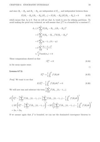 CHAPTER 6. STOCHASTIC INTEGRALS 59
and since Bti
− Byi
and Btj
− Byj
are independent of Ftj−1
and independent between them
E[(Bti
− Byi
)(Btj
− Byj
)|Ftj−1] = E[(Bti
− Byi
)]E[(Btj
− Byj
)] = 0 (6.33)
which means that A2 is 0. Now we will see that A1 tends to zero for reﬁning partitions. To
avoid making the proof very technical, we will assume that |f |2
is a bounded by a constant C.
A1 ≤ C
n
i=1
E[(Byi
− Bti−1
)(Bti
− Byi
)]2
= C
n
i=1
E(Byi
− Bti−1
)2
E(Bti
− Byi
)2
= C
n
i=1
(yi − ti−1)(ti − yi)
= C
n
i=1
(ti − ti−1)2
4
≤
C
4
Tmesh(πn) → 0
These computations showed us that
ˆS(3)
n → 0 (6.34)
in the mean square sense.
Lemma 6.7.2.
ˆS(2)
n →
1
2
T
0
f (Bt)dt (6.35)
Proof. We want to see that
E( ˆS(2)
n −
1
2
T
0
f (Bt)dt)2
→ 0 (6.36)
We will now sum and substract the term
1
2
n
i=1
f (Bti−1
)(ti − ti−1).
E ˆS(2)
n −
1
2
n
i=1
f (Bti−1
)(ti − ti−1) +
1
2
n
i=1
f (Bti−1
)(ti − ti−1) −
1
2
T
0
f (Bt)dt
2
≤ 2E ˆS(2)
n −
1
2
n
i=1
f (Bti−1
)(ti − ti−1)
2
+ 2E
1
2
n
i=1
f (Bti−1
)(ti − ti−1) −
1
2
T
0
f (Bt)dt
2
= 2a1 + 2a2
If we assume again that f is bounded, we can use the dominated convergence theorem to
 