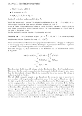 CHAPTER 6. STOCHASTIC INTEGRALS 61
ˆ E(|Xt|) < ∞ for all t ≥ 0
ˆ X is adapted to (Ft)
ˆ E(Xt|Fs) = Xs for all 0 ≤ s < t
that is, Xs is the best prediction of Xt given Fs
Recall that we say that a process Yt is adapted to a ﬁltration Ft if σ(Yt) ⊂ Ft for all t ≥ 0, i.e.,
if the random variable Yt does not contain more ‘information’ than Ft.
It can be shown that the Brownian motion is a martingale with respect its natural ﬁltration.
That means that the best prediction of the value of the Brownian motion at a future point is
the value at the present point.
The Itˆo stochastich integral also has this important property.
Property 6.8.1. The Itˆo stochastic integral It(C) =
s
0
CsdBs, t ∈ [0, T], is a martingale with
respect to the natural Brownian ﬁltration (Ft, t ∈ [0, T]).
This is important because there are many propositions and theorems that apply to martingales,
so one can apply many of these tools to the Itˆo integral. In general, in mathematics it is prefered
to use the Itˆo stochastic integral because of this nice structure.
Now if we take f(t) = g (t) a combination of the Itˆo lemma and the transformation formula
(6.39) yields:
g(BT ) − g(B0) =
T
0
g (Bs)dBs +
1
2
T
0
g (Bs)ds
=
T
0
f(Bs)dBs +
1
2
T
0
f (Bs)ds
=
T
0
g (Bs) ◦ dBs
This shows that the Stratonovich integral satisﬁes the classical chain rule of classical calculus.
This means that for certain computations the Stratonovich stochastic integral is more handy
than the Itˆo stochastic integral. That is the reason why for certain models this integral is
prefered, specially in Physics.
After all, which stochastic integral to use depends on the system we want to model as we
have seen that both integrals make mathematical sense. So the basic problem is not what is
the right integral deﬁnition, but how do we model real systems by diﬀusion processes. There
are two rough guidelines to choose the best diﬀusion model for a real system. If the starting
point is a phenomenological equation in which some ﬂuctuating parameters are approximated
by Gaussian white noise, then the most accurate interpretation is that of Stratonovich. If it
however represents the continuous time limit of a discrete time problem, it is better to use the
Itˆo interpretation. Ito’s integral is a martingale which is very convenient since martingales have
a nice mathematical structure, and there are lots of martingale tools. As for Stratonovich’s
integral, it satisﬁes the same chain rule as in classical calculus, so it might appear more natural,
but it is harder to work with due to the lack of martingale structure.
 