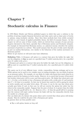 Chapter 7
Stochastic calculus in Finance
In 1973 Black, Scholes and Merton published papers in which they gave a solution to the
problem of pricing complex ﬁnancial derivatives and risky assets such as share price of stocks
or options, using stochastic calculus. Since then these methods have been widely accepted
and led to a new branch of applied probability theory, the ﬁeld of economic ﬁnance. In this
chapter we will see some of these results, which are derived from concepts of some previous
chapters discussed in this thesis, specially that of Brownian motion and Stochastic integrals.
For example we discussed that Brownian motion, as a physical concept, describes the random
movement of particles in a solvent. This model assumes that the price of risky assets depends
in part on random ﬂuctuations, very similar to the behaviour of the random movement of a
Brownian particle.
Before we get started, we will need some basic deﬁnitions.
Deﬁnition 7.0.1. A European call option is a contract that gives the holder the right, but
not the obligation, to buy an asset at a speciﬁed time T (called maturity date), for a speciﬁed
price K (called strike price).
A European put option is a contract that gives the holder the right, but not the obligation, to
sell an asset at a speciﬁed time T (called maturity date), for a speciﬁed price K (called strike
price).
The assets can be of very diﬀerent types: stocks, commodities, foreign exchange and so on.
While options can be used in very complex ways in trading strategies, one can think of options
as an insurance policy. For example, we can think of a baker who knows how much wheat he is
going to need for his business in twelve moths. However, he is scared that because of forecasted
bad weather wheat price will be scarce and thus peak in price. He thinks that wheat price now
at t = 0 is fair, so he decides to buy a European call option with a strike price K and maturity
date T = 12 (time is in months). In that way he knows how much he will be paying for wheat
in twelve months and can make better plans. Of course, it can be the case that wheat price
actually goes below K and, in that case, he will not exercise the option but rather buy the
wheat in the commodity market. Suppose that the price of wheat ST is greater than the strike
price K, then the payoﬀ will be ST −K. However, if ST < K then the payoﬀ will be 0, meaning
that the contract will expire useless because the baker will buy the commodity directly from
the market at a cheaper price.
One can think also of a farmer who grows wheat and is worried that wheat prices will decline
sharply. Then he could ﬁx the price with a European put option.
In general, there are four possible cases:
ˆ Buy a call option, known as long call.
62
 