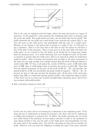 CHAPTER 7. STOCHASTIC CALCULUS IN FINANCE 63
This is the case we explained with the baker, where the long call served as a means of
insurance. In the graph the x-axis represent the underlying asset price at maturity and
the y-axis the proﬁt. The graph shows two lines: one for proﬁt and one for payoﬀ. The
proﬁt represents the net proﬁt one could obtain if one exercises the option (that is, one
buys the asset at the strike price) and immediately sells the asset at a market price.
Because we are buying a call option that is giving us a right to buy, we will need to
pay a premium. Then it is for sure that at the time we buy the option we will have a
loss of the price of the premium. Then as time goes on if the price falls well below the
strike price, we are covered by the call option so we would not be losing more money
than the premium price. It is worth observing that even though the price of the asset
at maturity is greater than the strike price, there is an interval in which we would have
negative proﬁts. That is because the premium was too high or the price movement of
the asset was not large enough. For example assume that the stock of General Motors is
worth today 30e. If I buy a call option for a stock of GM for a price of 2e with strike
price of 30e, then it could happen that at maturity the stock is worth 31e. There has
been an upward movement on the price of the stock of 1e (31 − 30), and therefore the
payoﬀ would be of 1e, but nevertheless the proﬁt would be negative, −1e (31 − 30 − 2),
because we have to take into account the premium price. If the price of the stock goes
higher than 32e, we would start getting positive proﬁts. One important thing to notice
is that there can be in worst case scenario bounded losses (premium price) and in best
case scenario unbounded proﬁts.
ˆ Sell a call option, known as short call.
In the case of a short call we are betting for a downturn in the underlying asset. If the
long call can be understood as buying an insurance, the short call can be understood
as selling that insurance to someone else. As before, the proﬁt represents the net proﬁt
you could obtain if the purchaser of your option exercises it (that is, the purchaser of
your option decides to buy you the asset at the strike price) and immediately you buy
the same asset at the market price. You sell the call option at time 0 for an instant net
proﬁt. However, now you have the obligation of selling the asset if the buyer exercises
 