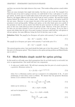 CHAPTER 7. STOCHASTIC CALCULUS IN FINANCE 65
and they can exercise that right whenever they want. That makes selling options a much riskier
choice.
There are some strategies that might look similar, but they are not at all. For example if we
think the price of an asset is going to increase, we could decide to buy a call option or to sell a
put option. In both cases we would make money if the price goes up and lose if it goes down.
However, the biggest diﬀerence lies in the level of risk we want to assume. We said that buying
options limited the losses, so it is always safer. In this case, buying a call option would be
the save move. However, to earn money the price of the asset has to increase more than the
premium to start getting proﬁts. Selling a put option, on the other hand, gives you a proﬁt of
the premium at time 0, and no matter how little the price increases we will get a proﬁt. The
price in this case could indeed go down and still get proﬁt. However, if the price decreases a
lot there are not lower bounds to cover us and we can lose a lot of money. So we see that a
person who thinks that the price of an asset is going to increase could both buy call options or
sell put options, the main diﬀerence being the level of risk they want to take.
Deﬁnition 7.0.2. The payoﬀ of an European call option with maturity T and strike price K
is
(ST − K)+
= max{ST − K, 0} (7.1)
The payoﬀ of an European put option with maturity T and strike price K is
(K − ST )+
= max{K − ST , 0} (7.2)
The natural question arises: how much should the baker pay to buy this contract?. What is the
fair price of a European option? This is known as the option pricing problem and Black-Scholes
aim to solve it.
7.1 Black-Scholes simple model for option pricing
In this model we will make some ideal assumptions that do not hold exactly in real world, but
serve as approximations. Our model will have two components:
1. A risky asset (called stock). We will start assuming that the price of a stock is given by
a geometric Brownian motion St,
St = f(t, Bt) = S0e(µ−0.5σ2)t+σBt
(7.3)
where Bt is a Brownian motion and S0 is assumed to be independent of Bt. A naive
justiﬁcation of such choice comes as follows. We showed that the geometric Brownian
motion (7.3) is solution of the equation
St − S0 = µ
t
0
Ssds + σ
t
0
SsdBs (7.4)
which can be written as
dSt = cStdt + σStdBt (7.5)
and can be interpreted as
St+dt − St = cStdt + σStdBt (7.6)
or equivalently,
St+dt − St
St
= µdt + σdBt (7.7)
 