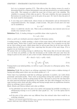 CHAPTER 7. STOCHASTIC CALCULUS IN FINANCE 66
Let’s try to interpret equation (7.7). This tells us that the relative return of a stock is
determined ﬁrstly by a linear deterministic term µdt and perturbed by an undeterministic
term σdBt. The constant µ is called the mean rate of return and σ the volatility. The
volatility is a measure of how risky an asset is. The more volatility, the more unexpected
ﬂuctuations we would expect to see in the price of an asset. If σ were 0, then the price of
the stock would be deterministic.
2. A non-risky asset (called bond), whose returns are deterministic and are determined by
compounded interests. For example, a bank account. The price of such asset over time
can be modelled as
βt = β0ert
(7.8)
where r is called the risk free rate. This is also an idealization, since interest rates do not
usually stay constant in time.
Deﬁnition 7.1.1. A trading strategy is a portfolio whose value is given by
Vt = atSt + btβt (7.9)
where at and bt are stochastic processes adapted to Brownian motion.
A trading strategy is, widely speaking, a choice of how many shares will one hold of risky and
non-risky assets. Notice that at and bt can be negative values also. If at is negative we say that
we are short-selling an asset, which means that we sell an asset that we do not have with the
promise that we will buy it at later time, expecting that the price of the asset drops. If bt is
negative we are borrowing money.
We assume that our trading strategy is self-ﬁnancing. This means that we do not take money
in or out from our portfolio, so that the increments in the wealth will come only from the
change in prices in the assets St and βt that we hold. Mathematically speaking this means that
dVt = d(atSt + btβt) = atdSt + btdβt (7.10)
or
Vt − V0 =
t
0
asdSs +
t
0
bsdβs (7.11)
Coming back to our initial problem, we will try to give a fair price to a European option. First,
a deﬁnition:
Deﬁnition 7.1.2. We say there is an arbitrage oportunity if there exists a riskless strategy of
buying and selling assets where one can obtain proﬁts at t = 0
Notice that if an individual could ﬁnd an arbitrage oportunity in markets, one could obtain
potentially unbounded proﬁts. There exists an hypotehsis stating that markets are arbitrage-
free or, in other words, nobody is giving money for free. Of course it can be the case that there
are some punctual arbitrage oportunities in the market, but they often disappear very fast as
eager investors notice them and after selling and buying enough assets an equilibrium situation
where no arbitrage exists is reached1
.
Black, Scholes and Merton deﬁned such value as follows
ˆ An individual can invest the price of an option and manage his portfolio according to a
self-ﬁnancing strategy so as to yield the same payoﬀ (St − K)+
as if the option had be
purchased.
ˆ If the price of the option were any diﬀerent from this rational value there would be an
aribrtrage situation.
1
However, new research suggests that there exists a ‘memory’ and some long-range correlations in the ﬁnancial
markets, which may cause arbitrage situations. See [6]
 
