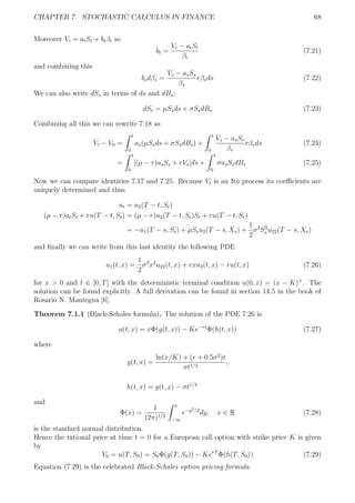 CHAPTER 7. STOCHASTIC CALCULUS IN FINANCE 68
Moreover Vt = atSt + btβt so
bt =
Vt − atSt
βt
(7.21)
and combining this
bsdβs =
Vs − asSs
βs
rβsds (7.22)
We can also write dSs in terms of ds and dBs:
dSs = µSsds + σSsdBs (7.23)
Combining all this we can rewrite 7.18 as
Vt − V0 =
t
0
as(µSsds + σSsdBs) +
t
0
Vs − asSs
βs
rβsds (7.24)
=
t
0
[(µ − r)asSs + rVs]ds +
t
0
σasSsdBs (7.25)
Now we can compare identities 7.17 and 7.25. Because Vt is an Itˆo process its coeﬃcients are
uniquely determined and thus
at = u2(T − t, St)
(µ − r)atSt + ru(T − t, St) = (µ − r)u2(T − t, St)St + ru(T − t, St)
= −u1(T − s, Ss) + µSsu2(T − s, Xs) +
1
2
σ2
S2
s u22(T − s, Xs)
and ﬁnally we can write from this last identity the following PDE
u1(t, x) =
1
2
σ2
x2
u22(t, x) + rxu2(t, x) − ru(t, x) (7.26)
for x > 0 and t ∈ [0, T] with the deterministic terminal condition u(0, x) = (x − K)+
. The
solution can be found explicitly. A full derivation can be found in section 14.5 in the book of
Rosario N. Mantegna [6].
Theorem 7.1.1 (Black-Scholes formula). The solution of the PDE 7.26 is
u(t, x) = xΦ(g(t, x)) − Ke−rt
Φ(h(t, x)) (7.27)
where
g(t, x) =
ln(x/K) + (r + 0.5σ2
)t
σt1/2
,
h(t, x) = g(t, x) − σt1/2
and
Φ(x) =
1
(2π)1/2
x
−∞
e−y2/2
dy, x ∈ R (7.28)
is the standard normal distribution.
Hence the rational price at time t = 0 for a European call option with strike price K is given
by
V0 = u(T, S0) = S0Φ(g(T, S0)) − KerT
Φ(h(T, S0)) (7.29)
Equation (7.29) is the celebrated Black-Scholes option pricing formula.
 