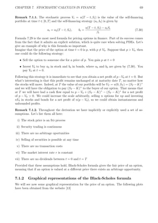 CHAPTER 7. STOCHASTIC CALCULUS IN FINANCE 69
Remark 7.1.1. The stochastic process Vt = u(T − t, St) is the value of the self-ﬁnancing
portfolio at time t ∈ [0, T] and the self-ﬁnancing strategy (at, bt) is given by
at = u2(T − t, St), bt =
u(T − t, St) − atSt
βt
(7.30)
Formula 7.29 is the most used formula for pricing options in ﬁnance. Part of its success comes
from the fact that it admits an explicit solution, which is quite rare when solving PDEs. Let’s
give an example of why is this formula so important.
Imagine that the price of the option at time t = 0 is p, with p = V0. Suppose that p > V0, then
one could do the following strategy:
ˆ Sell the option to someone else for a price of p. You gain p at t = 0
ˆ Invest V0 to buy a0 in stock and b0 in bonds, where a0 and b0 are given by (7.30). You
pay V0 at t = 0.
Following this strategy it is immediate to see that you obtain a net proﬁt of p−V0 at t = 0. But
what’s interesting is that this proﬁt remains unchanged at at maturity date T, no matter how
the stocks will move. Indeed, at T the value of our portfolio will be VT = u(0, ST ) = (ST −K)+
and we will have the obligation to pay (ST − K)+
to the buyer of our option. That means that
at T we will have had a cash ﬂow equal to p − V0 + (ST − K)+
− (ST − K)+
for a net proﬁt
of p − V0 > 0. We could increase the scale arbitrarily, selling n options for np and investing
nV0 in stocks and bonds for a net proﬁt of n(p − V0), so we could obtain instantaneous and
unbounded proﬁts.
Remark 7.1.2. Throughout the derivation we have implicitly or explicitly used a set of as-
sumptions. Let’s list them all here:
i) The stock price is an Itˆo process
ii) Security trading is continuous
iii) There are no arbitrage oportunities
iv) Selling of securities is possible at any time
v) There are no transaction costs
vi) The market interest rate r is constant
vii) There are no dividends between t = 0 and t = T
Provided that these assumptions hold, Black-Scholes formula gives the fair price of an option,
meaning that if an option is valued at a diﬀerent price there exists an arbitrage opportunity.
7.1.2 Graphical representations of the Black-Scholes formula
We will see now some graphical representation for the price of an option. The following plots
have been obtained from the website [13]
 