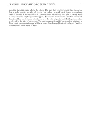 CHAPTER 7. STOCHASTIC CALCULUS IN FINANCE 71
seem that the strike price aﬀects the values. The fact that it is the identity function means
that it is the same to buy the call option than to buy the stock itself, buying options is no
longer of any use. If we think about it, it makes sense. As maturity date goes to inﬁnity, there
is plenty time and ‘anything’ could happen. Because the stock follows a random movement,
there is no likely prediction on what the value of the price might be, and that huge uncertainty
is reﬂected in the price of the option. The same argument is valid if the volatility is inﬁnite, in
this scenario movements in price will be so sharp that they could take virtually any (positive)
value even in a short period of time.
 