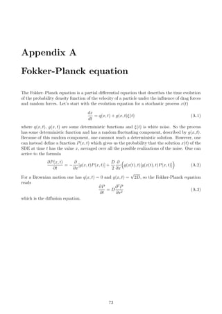 Appendix A
Fokker-Planck equation
The Fokker–Planck equation is a partial diﬀerential equation that describes the time evolution
of the probability density function of the velocity of a particle under the inﬂuence of drag forces
and random forces. Let’s start with the evolution equation for a stochastic process x(t)
dx
dt
= q(x, t) + g(x, t)ξ(t) (A.1)
where q(x, t), g(x, t) are some deterministic functions and ξ(t) is white noise. So the process
has some deterministic function and has a random ﬂuctuating component, described by g(x, t).
Because of this random component, one cannnot reach a deterministic solution. However, one
can instead deﬁne a function P(x, t) which gives us the probability that the solution x(t) of the
SDE at time t has the value x, averaged over all the possible realizations of the noise. One can
arrive to the formula
∂P(x, t)
∂t
= −
∂
∂x
[q(x, t)P(x, t)] +
D
2
∂
∂x
g(x(t), t)[g(x(t), t)P(x, t)] (A.2)
For a Brownian motion one has q(x, t) = 0 and g(x, t) =
√
2D, so the Fokker-Planck equation
reads
∂P
∂t
= D
∂2
P
∂x2
(A.3)
which is the diﬀusion equation.
73
 