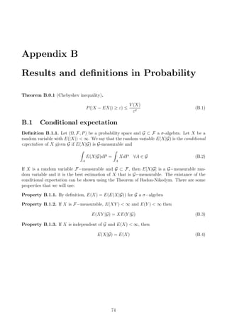 Appendix B
Results and deﬁnitions in Probability
Theorem B.0.1 (Chebyshev inequality).
P(|X − EX|) ≥ ε) ≤
V (X)
ε2
(B.1)
B.1 Conditional expectation
Deﬁnition B.1.1. Let (Ω, F, P) be a probability space and G ⊂ F a σ-algebra. Let X be a
random variable with E(|X|) < ∞. We say that the random variable E(X|G) is the conditional
expectation of X given G if E(X|G) is G-measurable and
A
E(X|G)dP =
A
XdP ∀A ∈ G (B.2)
If X is a random variable F−measurable and G ⊂ F, then E[X|G] is a G−measurable ran-
dom variable and it is the best estimation of X that is G−measurable. The existance of the
conditional expectation can be shown using the Theorem of Radon-Nikodym. There are some
properties that we will use:
Property B.1.1. By deﬁnition, E(X) = E(E(X|G)) for G a σ−algebra
Property B.1.2. If X is F−measurable, E(XY ) < ∞ and E(Y ) < ∞ then
E(XY |G) = XE(Y |G) (B.3)
Property B.1.3. If X is independent of G and E(X) < ∞, then
E(X|G) = E(X) (B.4)
74
 