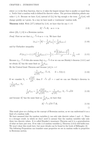CHAPTER 1. INTRODUCTION 3
where x is the ﬂoor function, that is, it takes the largest integer that is smaller or equal than
x. Notice that a random walk is deﬁned for discrete values. The previous deﬁnition admits any
value t ≥ 0. Because we have S nt instead of S t for big enough n the term
1
√
n
S nt will
change quickly as t grows. In a way we have made a ‘continuous’ random walk.
Theorem 1.0.3. With {Xn
} deﬁned by (1.8), we have that for any t > 0
Xn
t
d
−→ Bt as n → ∞ (1.9)
where {Bt, t ≥ 0} is a Brownian motion.
Proof. First we see that ψn,t
P
−→ 0 as n → ∞. We have that
|ψn,t| = Xn
t −
1
√
n
S nt ≤
1
√
n
|ξ nt +1| (1.10)
and by Chebyshev inequality
P (|ψn,t| > ε) ≤ P
1
√
n
|ξ nt +1| > ε ≤
E 1√
n
ξ nt +1
2
ε2
=
1
ε2n
→ 0 (1.11)
Because ψn,t
P
−→ 0 this also means that ψn,t
d
−→ 0 se we can use Slutsky’s theorem (1.0.1) and
we obtain Xn
t has the same limit as
1
√
n
S nt .
By the Central Limit Theorem and because nt /n → t
1
nt
S nt
d
−→ N, N ∼ N(0, 1) (1.12)
If we consider Yn =
nt
√
n
, then Y
d
−→
√
t = c and we can use Slutzky’s theorem to
1
nt
S nt · Yn:
1
√
n
S nt =
1
√
n
nt
nt
S nt =
1
nt
S nt · Yn
d
−→
√
tN (1.13)
and because Xn
t has the same limit as
1
√
n
S nt we have that
Xn
t
d
−→
√
tN
d
= Bt (1.14)
This result gives us a feeling on the concept of Brownian motion, as we can understand it as a
limit of a random walk.
We have assumed that the random variables ξi can only take discrete values 1 and −1. There
is a stronger result, in which we don’t need to assume that the random variables take only
these two discrete values. It is called Donsker’s invariance Theorem and it is a generalization
of what we have just seen. If we take i.i.d random variables ξi Theorem (1.0.3) still holds true.
We won’t show this result here, but more details can be found in the book of Billinsgley [2].
The following Proposition can translate some properties we see in random walks to properties
in Brownian motion.
 