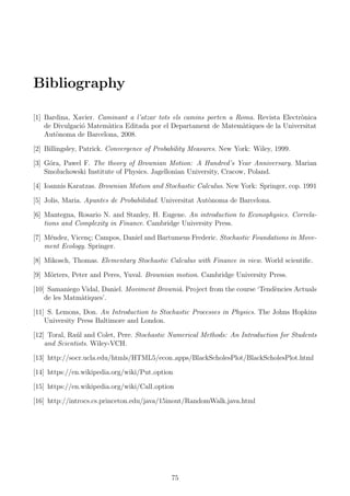 Bibliography
[1] Bardina, Xavier. Caminant a l’atzar tots els camins porten a Roma. Revista Electr`onica
de Divulgaci´o Matem`atica Editada por el Departament de Matem`atiques de la Universitat
Aut`onoma de Barcelona, 2008.
[2] Billingsley, Patrick. Convergence of Probability Measures. New York: Wiley, 1999.
[3] G´ora, Pawel F. The theory of Brownian Motion: A Hundred’s Year Anniversary. Marian
Smoluchowski Institute of Physics. Jagellonian University, Cracow, Poland.
[4] Ioannis Karatzas. Brownian Motion and Stochastic Calculus. New York: Springer, cop. 1991
[5] Jolis, Maria. Apuntes de Probabilidad. Universitat Aut`onoma de Barcelona.
[6] Mantegna, Rosario N. and Stanley, H. Eugene. An introduction to Econophysics. Correla-
tions and Complexity in Finance. Cambridge University Press.
[7] M´endez, Vicen¸c; Campos, Daniel and Bartumeus Frederic. Stochastic Foundations in Move-
ment Ecology. Springer.
[8] Mikosch, Thomas. Elementary Stochastic Calculus with Finance in view. World scientiﬁc.
[9] M¨orters, Peter and Peres, Yuval. Brownian motion. Cambridge University Press.
[10] Samaniego Vidal, Daniel. Moviment Browni`a. Project from the course ‘Tend`encies Actuals
de les Matm`atiques’.
[11] S. Lemons, Don. An Introduction to Stochastic Processes in Physics. The Johns Hopkins
University Press Baltimore and London.
[12] Toral, Ra´ul and Colet, Pere. Stochastic Numerical Methods: An Introduction for Students
and Scientists. Wiley-VCH.
[13] http://socr.ucla.edu/htmls/HTML5/econ apps/BlackScholesPlot/BlackScholesPlot.html
[14] https://en.wikipedia.org/wiki/Put option
[15] https://en.wikipedia.org/wiki/Call option
[16] http://introcs.cs.princeton.edu/java/15inout/RandomWalk.java.html
75
 