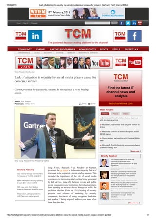 11/22/2015 Lack of attention to security by social media players cause for concern, Gartner | Tech Channel MEA
http://techchannelmea.com/research­and­surveys/lack­attention­security­social­media­players­cause­concern­gartner 1/7
TCM Search   Search
Lack of attention to security by social media players cause for
concern, Gartner
Source: Arun Shankar
Publish date:  17 Nov 2015 Print Email
Related Articles
GCC external storage market suffers
YoY decline of 16.11% in Q2 2015
MENA information security spending
to reach $1.1 billion in 2015
GCC hype cycle from Gartner
presents challenges faced by region
Infrastructure, utility projects drive
UAE IT services market growth
Greg  Young,  Research  Vice  President  at  Gartner,
presented the top trends in information security that is of
relevance to the region at a recent briefing session. This
included  the  importance  of  the  role  of  social  media
companies, the increasing attack surface being generated
by  IoT  devices,  trade­offs  between  private  and  public
sector organisations and institutions, the reducing returns
from spending on security due to shortage of skills, the
exclusion  of  either  China  or  US  in  bidding  of  security
projects,  over  reliance  of  marketing  by  security
companies,  drawbacks  of  using  encryption,  backdoor
and shadow IT being targeted, and zero year more of an
issue than zero day.
 
Greg Young, Research Vice President at Gartner.
Gartner presented the top security concerns for the region at a recent briefing
session.
Home / Research And Surveys
Articles Pictures Videos
Emirates airline, Dnata to enhance business
with big data analytics
Mubadala, GE finalise deal for joint venture in
Al Ain
Mahindra Comviva to extend footprint across
MENA region
Canon enters partnership with Cerebra Middle
East
Microsoft, Pacific Controls announce software
platform Galaxy 2021
Read more..
Most Recent
The capital required to build the
capability to build the next
generation semiconductors is quite
significant.
Michael Dell, Chairman of the Board of Directors
and CEO of Dell
End user customers are seduced
into buying multiple point products
but then you have an integration
problem.
Anthony Perridge, Security Sales Director, Cisco
While there may be political reasons
to link the Sony hack to a certain
state this is only speculation.
Nicolai Solling, Director Technology Services, Help
AG
Conventional smartphones only
exchange messages and no
emotions.
Vladislav Martynov, CEO Yota Devices
Read more..
Briefly Spoken
Home Sign In Register
TECHNOLOGY CHANNEL PARTNER PROGRAMMES NEW PRODUCTS EVENTS PEOPLE EXPERT TALK
CONVERGENCE CLOUD SECURITY STORAGE MOBILITY RESEARCH & SURVEYS
 