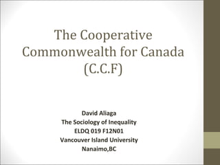 The Cooperative
Commonwealth for Canada
       (C.C.F)

            David Aliaga
     The Sociology of Inequality
         ELDQ 019 F12N01
     Vancouver Island University
            Nanaimo,BC
 