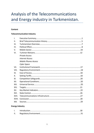1
Analysis of the Telecommunications
and Energy industry in Turkmenistan.
Content
Telecommunication Industry
I. Executive Summary………………………………………………………………………………......1
II. Brief Telecommunication History……………………………………………………………….5
III. Turkmenistan Overview……………………………………………………………………………..7
IV. Political Effect…………………………………………………………………………………………….8
V. Mobile Sector…………………………………………………………………………………………..10
VI. Turkmen Netizens……………………………………………………………………………………12
Private Access
Internet Access
Mobile Phones Access
Cyber Space
VII. Institutional Framework…………………………………………………………………………..17
VIII. Regulatory Environment…………………………………………………………………………..18
IX. Ease of Access………………………………………………………………………………………….18
X. Setting Tariffs…………………………………………………………………………………………..18
XI. Competition Safeguards…………………………………………………………………………..20
XII. Operational Conditions…………………………………………………………………………….20
XIII. Universal Service………………………………………………………………………………………20
XIV. Targets…………………………………………………………………………………………………….21
XV. Key Market Indicators………………………………………………………………………………22
XVI. State Control……………………………………………………………………………………………26
XVII. Telecommunications Infrastructure………………………………………………………...27
XVIII. Conclusion……………………………………………………………………………………………….28
XIX. Sources…………………………………………………………………………………………………….29
Energy Industry
I. Introduction…………………………………………………………………………………………….30
II. Regulatory Environment…………………………………………………………………………..31
 