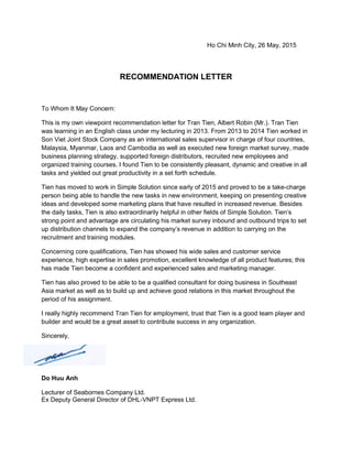 Ho Chi Minh City, 26 May, 2015
RECOMMENDATION LETTER
To Whom It May Concern:
This is my own viewpoint recommendation letter for Tran Tien, Albert Robin (Mr.). Tran Tien
was learning in an English class under my lecturing in 2013. From 2013 to 2014 Tien worked in
Son Viet Joint Stock Company as an international sales supervisor in charge of four countries,
Malaysia, Myanmar, Laos and Cambodia as well as executed new foreign market survey, made
business planning strategy, supported foreign distributors, recruited new employees and
organized training courses. I found Tien to be consistently pleasant, dynamic and creative in all
tasks and yielded out great productivity in a set forth schedule.
Tien has moved to work in Simple Solution since early of 2015 and proved to be a take-charge
person being able to handle the new tasks in new environment, keeping on presenting creative
ideas and developed some marketing plans that have resulted in increased revenue. Besides
the daily tasks, Tien is also extraordinarily helpful in other fields of Simple Solution. Tien’s
strong point and advantage are circulating his market survey inbound and outbound trips to set
up distribution channels to expand the company’s revenue in addition to carrying on the
recruitment and training modules.
Concerning core qualifications, Tien has showed his wide sales and customer service
experience, high expertise in sales promotion, excellent knowledge of all product features; this
has made Tien become a confident and experienced sales and marketing manager.
Tien has also proved to be able to be a qualified consultant for doing business in Southeast
Asia market as well as to build up and achieve good relations in this market throughout the
period of his assignment.
I really highly recommend Tran Tien for employment, trust that Tien is a good team player and
builder and would be a great asset to contribute success in any organization.
Sincerely,
Do Huu Anh
Lecturer of Seabornes Company Ltd.
Ex Deputy General Director of DHL-VNPT Express Ltd.
 