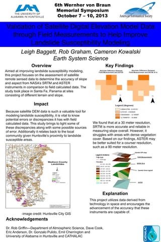 Validation of Satellite Digital Elevation Model Data
through Field Measurements to Help Improve
Landslide Susceptibility Modeling
Leigh Baggett, Rob Graham, Cameron Kowalski
Earth System Science
Overview Key Findings
Impact
Explanation
Acknowledgements
Aimed at improving landslide susceptibility modeling,
this project focuses on the assessment of satellite
remote sensed data to determine the accuracy of slope
and aspect from NASA’s SRTM and ASTER
instruments in comparison to field calculated data. The
study took place in Santa Fe, Panama at sites
consisting of different terrain and slope.
We found that at a 30 meter resolution,
SRTM is more accurate and reliable in
measuring slope overall. However, it
struggles with areas with dense vegetation
cover. Based on our findings, ASTER may
be better suited for a courser resolution,
such as a 90 meter resolution.
Because satellite DEM data is such a valuable tool for
modeling landslide susceptibility, it is vital to know
potential errors or discrepancies it has with field
calculated data. This study brings to light some of
these discrepancies along with some possible sources
of error. Additionally it relates back to the local
community given Huntsville’s proximity to landslide
susceptible areas.
This project utilizes data derived from
technology in space and encourages the
advancement of the accuracy that these
instruments are capable of.
Dr. Rob Griffin—Department of Atmospheric Science, Dave Cook,
Eric Anderson, Dr. Gonzalo Pulido, Emil Cherrington and
University of Alabama in Huntsville and CATHALAC
6th Wernher von Braun
Memorial Symposium
October 7 – 10, 2013
-image credit: Huntsville City GIS
 