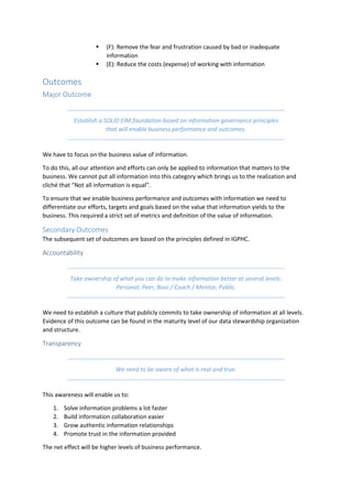 (F): Remove the fear and frustration caused by bad or inadequate
information
 (E): Reduce the costs (expense) of working with information
Outcomes
Major Outcome
Establish a SOLID EIM foundation based on information governance principles
that will enable business performance and outcomes.
We have to focus on the business value of information.
To do this, all our attention and efforts can only be applied to information that matters to the
business. We cannot put all information into this category which brings us to the realization and
cliché that “Not all information is equal”.
To ensure that we enable business performance and outcomes with information we need to
differentiate our efforts, targets and goals based on the value that information yields to the
business. This required a strict set of metrics and definition of the value of information.
Secondary Outcomes
The subsequent set of outcomes are based on the principles defined in IGPHC.
Accountability
Take ownership of what you can do to make information better at several levels:
Personal, Peer, Boss / Coach / Mentor, Public.
We need to establish a culture that publicly commits to take ownership of information at all levels.
Evidence of this outcome can be found in the maturity level of our data stewardship organization
and structure.
Transparency
We need to be aware of what is real and true.
This awareness will enable us to:
1. Solve information problems a lot faster
2. Build information collaboration easier
3. Grow authentic information relationships
4. Promote trust in the information provided
The net effect will be higher levels of business performance.
 
