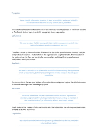 Protection
As we classify information based on its level on sensitivity, value and criticality,
we can determine baseline security controls for its protection.
The lack of information classification leads us to baseline our security controls as either non-existent
or Top-Secret. Neither level of control is appropriate for an organization.
Compliance
We need to assure that the appropriate information management controls have
been enforced with good record-keeping practices.
Compliance is one of the core business drivers and by not paying attention to the required controls
and practices it becomes a matter of when the organization is caught and not if. The reputation of
the business is at risk if we are found to be non-compliant and this will not enable business
performance and / or outcomes.
Availability
We need to ensure critical information availability by determining the appropriate
levels of redundancy, failover and contingencies needed based on the risk of non-
availability.
The bottom line is that we need address information demands by ensuring that the right information
is available at the right time for the right purpose.
Retention
Excessive information volume is detrimental to the business. Information
retention programs define what information to retain, how long to maintain it
and how to dispose of the information when it is no longer needed.
This is based on the concept of Information Lifecycle. The information lifecycle begins at its creation
and ends at its final disposition.
Disposition
We need to establish defensible disposition of data to ensure that we control the
volume of information.
 
