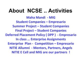 Maha Mandi - MIG
Student Companies – Empresario
Summer Project – Student Companies
Final Project – Student Companies
Deferred Placement Policy ( DPP ) - Empresario
In class … Enterprise Assignments
Enterprise Plan - Competition – Empresario
NITIE Allumni - Mentors, Partners, Angels
NITIE E Cell and MIG are our partners !
About NCSE .. Activities
 