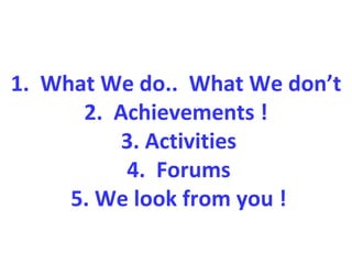 1. What We do.. What We don’t
2. Achievements !
3. Activities
4. Forums
5. We look from you !
 